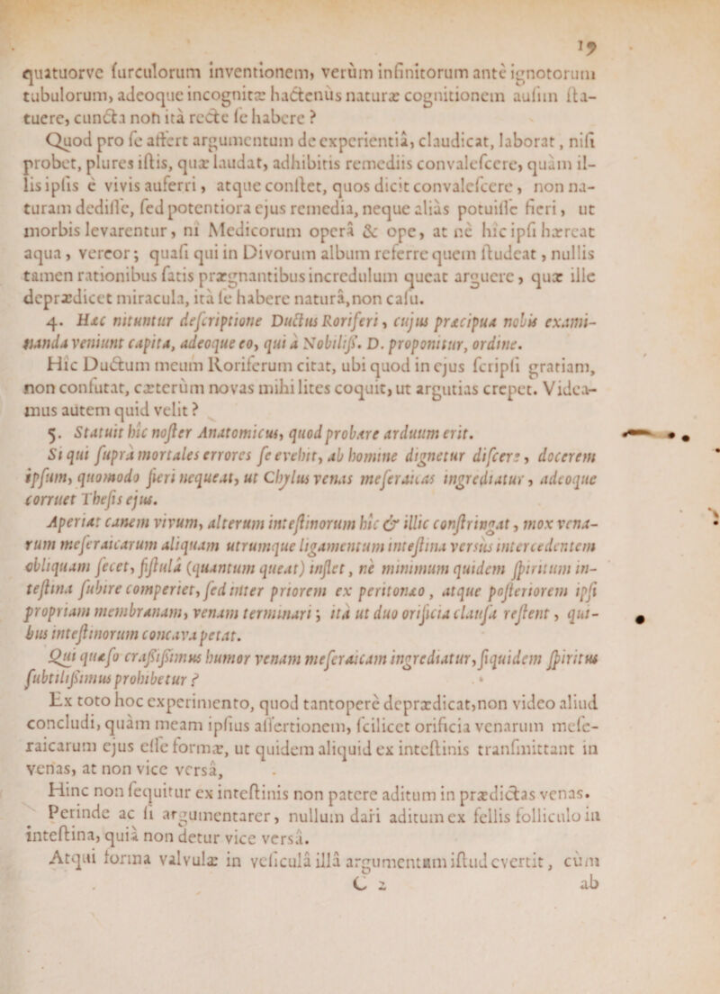 1? quatuorvc hirculorum inventionem) verum infinitorum ante ignotorum tubulorum, adeoque incognita: haCtcnus natura: cognitionem aufnn Ita- tuere, cun&amp;a noh ita recte (e habere ? Quod pro fe atkrt argumentum de experientia, claudicat, laborat, nifi probet, plures iftis, quae laudat, adhibitis remediis convalefcere, quam il¬ lis iptis e vivis auferri, atque conflet, quos dicit convalclccre, non na¬ turam dedifle, fed potentiora ejus remedia, neque alias potuillc fieri, ut morbis levarentur, ni Medicorum opera &amp; ope, at nc hicipfi horreat aqua, vereor; quafi qui in Divorum album referre quem ftudeat, nullis tamen rationibus fatis prargnantibus incredulum queat arguere, qua: ille deprxdicet miracula, ita le habere natura,non calu. 4. Hxc nituntur defcriptione Duftus Roriferi, cujus pracipua nobis exami- tianda veniunt cupita, adeoque eo, qui a Nobilifi. D. proponitur, ordine. Hic Du&amp;um meum Roriferum citat, ubi quod in ejus fcripli gratiam, non confutat, exterum novas mihi lites coquit, ut argutias erepet. Videa¬ mus autem quid velit ? 5. Statuit hic nofler Anatomicus, quod probare arduum erit. Si qui fupra mortales errores fe evehit, ab homine dignetur difeer ?, docerem ipfum, quomodo jieri nequeat, ut Cbjrlus vetias meferanas ingrediatur, adeoque corruet Thefis ejus. Aperiat canem vivum, alterum intejlinorum hic &amp; illic confringat, mox vena¬ rum meferaicarum aliquam utrumque ligamentum intejlina versus intercedentem obliquam fecet, fljluld (quantum queat) inflet, ne minimum quidem Jpintumin- tejhna fubire comperiet, fed inter priorem ex peritonao, atque pofleriorem ipfi propriam membranam, venam terminariita ut duo orificia claufi reflent, qui¬ bus intejlinorum concava petat. Qui qtiafo crafif imus humor venam mefcraicam ingrediatur, flquidem Jpiritut fubtilifimus prohibetur ? Ex toto hoc experimento, quod tantopere dcprxdicat,non video aliud concludi, quam meam ipfius alTcrtionem, fciliccc orificia venarum mcle- raicarum ejus elleformx, ut quidem aliquid ex inteftinis tranfmittant in venas, at non vice versa. Hinc non fequitur ex inteflinis non patere aditum in prxdiclas venas. Perinde ac li argumentarer, nullum dari aditum ex fellis folliculo in inteflina, quia non detur vice versvi. Atqui forma valvuix in vehcula illa argumentamiftudevertit, cum C i ab