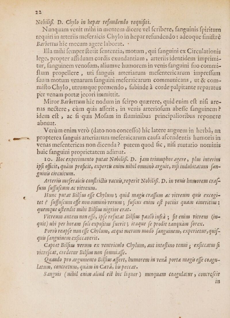 22 Nobilifi. D. Chylo in hepar refundendo requifiti. Nunquam venit mihi in mentem dicere vel fcribere, (anguinis fpiritum requiri in arteriis tneferaicis Chylo in hepar refundendo: adeoque finiftre 'Barbettus hic mecum agere laborat. * Illa mihi iernper ftetit fententia, motum, qui fanguini ex Circulationis lege, propter affiduam cordis exundantiam , arteriis identidem imprimi¬ tur, fanguinem venofum, aliumve humorem in venis fanguini fuo commi- flum propellere , uti fanguis arteriarum mefentericarum irnprdfum futim moturn venarum fanguini meferaicarum communicans, ut &amp; com- mifto Chylo, utrumque premendo, fubinde a corde palpitante reparatus per venam pome jecori immittit. Miror Barbettum hic nodum in fcirpo querere, quid enim eft nih are¬ nas nedere, cum quis afferit, in venis arteriofum abdi e fanguinem? idem eil &gt; ac fi quis Mofam in fluminibus principalioribus reponere abnuat. Verum enim vero (dato nonconceffo) hic latere anguem in herba, an propterea fanguis arteriarum meferaicarum caufa afeendentis humoris in venas mefentericas non dicenda ? putem quod fic, nili mutatio nominis huic fanguini proprietatem adimat. - io. Hoc experimento putat Nobilifi. D. jam triumphos agere, plus interitu ipfi officiti quam proficit, expertu enim nihil omnino arguit, mfi indubitatum fan- guinis circuitum. Arteriis tneferaicis conficietis vacuis jep er it Nobilifi, D. in venis humorem craf* fum fujfufcum ac vitreum. Hunc putat Bilfius effe Chylum', quid magk craffum ac vitreum quis excogi- tet ? fujfufcum effe non omnino verum \ fufeus enim efi potius quam cinentm % quemque ejlend.it mihi Bilfius nigrior erat. Vitreum autem non effe, ipfe refutat Bilfius paulo infra ; fit enim vitreus (in¬ quit) ubi per horam [oh expojitus fuerit; itaque fe prodit tanqudm forex. Porro reapfe non effe Chylum, atqui merum modo fanguinem, experietur, quif- quis fanguinem exficcaverit. Capiat Bilfius verum ex ventriculo Chylum, aut intefiino tenui • exficcatm fi vitrefeat, credetur Bilfius non fomniajfe, Quando pro argumento Bilfius affert, humorem in vena porta magis effe coagu¬ latum) concretum) quam in Cava, bis peccat. Sanguis (nihil enim almi esi hic liquor) nunquam coagulatur, concrefrit in