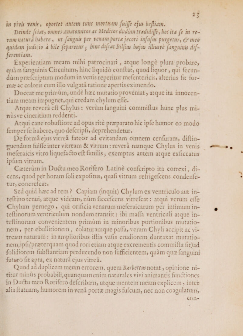 Deinde jii.it, omnes Anatomicos ac Medicos dudum tradidijfe, hoc ita fc in re- rum natui d habere, ut fingms per venam porta jecori tnfuftti purgetur, &amp; meo quidem judi. io a bile feparetur - hinc difcat Biljius hujus illiiuve jdnguinu dif¬ ferentium. Experientiam meam mihi patrocinari , atque longe plura probare, quam (anguinis Circuitum, hinc liquido conflat, quod liquor, qui fecun¬ dum prxlcriptum modum in venis reperitur mefentericis* alterius iit for¬ mer ac coloris cum illo vulgata ratione apertis eximendo. Doceat me primum, unde liare mutatio proveniat, atque ita innocen¬ tiam meam impugnet,qui credam chylum effe. Atque revera ell Chylus: verum (anguini commiflus hunc plus mi- nusve cineritium reddenti. Atqui cane rohufliore ad opus rite prxparatohic ipfe humor co modo femper fe habere, quo defcripli, deprehendetur. De forma ejus vitrea fateor ad evitandam omnem ccnfuram, diftin- guendum fui fle inter vitream &amp; vitrum: revera, namque Chylus in venis mcfcraicis vitro liquefacto clt limilis, exemptus autem atque exficcatus ipfum vitrum. Cxteium in Du&lt;ftu meo Rorifero Latine confcripto ita correxi, di¬ cens, quod per horam foli expolitus, quali vitrum refrigefeens condenfe- tur, concrelcat. Sed quid hxc ad rem ? Capiam (inquit) Chylum cx ventriculo aut in- tcflino tenui, atque videam, num liccefccns vitrefeat: atqui verum ede Chylum pernego, qui orificia venarum mefcraicarum per intimum in- teflinorutn ventriculum nondum transiit: ibi mafla ventriculi atque in- tcftinorum convenientem primum in minoribus portionibus mutatio¬ nem , per ebullitionem , colaturamque palla, veram Chyli accipit ac vi¬ tream naturam : in amplioribus illis vafis crudiorem duntaxat mutatio¬ nem, ipfi(prxterquam quod rori etiam atque excrementis commifla fit)ad folidiorem fubllantiam perducendo non luffi cicntc m&gt; quam qus fanguini futuro fit apta, ex natura ejus vitrea. Quod ad duplicem meum errorem, quem Burbettus notat, opinione ni¬ titur minus probabili,quanquam enim naturales vivi animantis hindtiones in Ductu meo Rorifero deferibam, utque mentem meam explicem , inter aliaflatuam, humorem in vena porta: magis fufcuin, ncc non coagulatum, con-