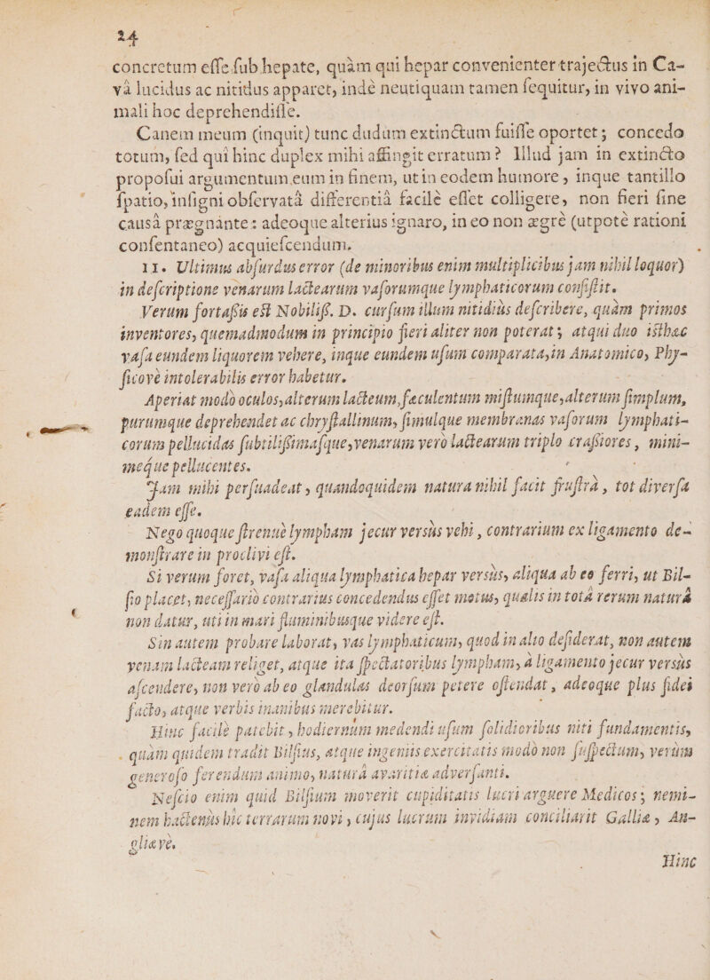 H concretum effeiub hepate, quam qui hepar convenienter trajedhis in Ca¬ va lucidus ac nitidus apparet, inde neutiquam tamen (equitur, in vivo ani¬ mali hoc deprehendiile. Canem meum (inquit) tunc cludum extlnctum fuiffe oportet; concedo totum, fed qui hinc duplex mihi affingit erratum ? Illud jam in extinddo propofui argumentum,eum in finem, ut in eodem humore, inque tantillo fpatio, infigni ohffirvata differentia facile effiet colligere, non fieri fine causa praegnante: adeoquealterius ignaro, meo non ^gre (utpote rationi confentaneo) acquiefcendum. 11. Ultimus abfurdus error (de minoribus enim multiplicibus jam nihil loquor) in deftriptions venarum lactearum vaforumque lymphaticorum confifiit• Verum fortaftis esi Nobili/. D. curium illum nitidius deferibere, quam primos inventores, quemadmodum in principio jieri aliter non poterat; atqui duo islb&amp;c raja eundem liquorem vehere, inque eundem ufmn comparata,in Anatomico, Phy- ficove intolerabilis error habetur. Aperiat modo oculos,alterum lafteum,fesculentum miftumque,alterum fmplunt, purumque deprehendet ac chryftallinum, fimulque membranas vaforum lymphati¬ corum pellucidas fubtili/imafque, venarum vero lactearum triplo crafiores, mini¬ me que pelluc entes. Jam mihi perfuadeat, quandoquidem natura nihil facit ftuftrd, tot diverfa eadem efft. Nego quoque/renue lympham jecur versus vehi, contrarium ex ligamento dc- monfirare in prodivi eft. Si verum foret, vafa aliqua lymphatica hepar versus, aliqua ab eo ferri, ut Bil- fio placet, nec.effar.ib contrarius concedendus ejfet motus, qualis in tota rerum natura non datur, uti in mari fluminibusque videre eft. Sin autem probare laborat, vas lymphaticum, quod in alio deftderat, non autem venam lacteam religet, atque ita jpeclatoribus lympham&gt; d ligamento jecur versus afeendere, non vero ab eo glandulas dicorfum petere oftendat, adeoque plus fidei facio, atque verbis inanibus merebitur. Hinc facile patebit, hodiernum medendi uftum f'olidioribus niti fundamentis, quam quidem tradit Bilftus, atque ingemis exercitatis modo non jujpeftum, verum generofo ferendum annuo, natura avaritia adverfanti. N eft io enim quid Bilfmm moverit cupiditatis lucri arguere Medicos; nemi- nem hactenm hu t crurum non, cujus lucrum invidiam conciliant Gallia, An¬ alia n. C*J&gt; m Hinc