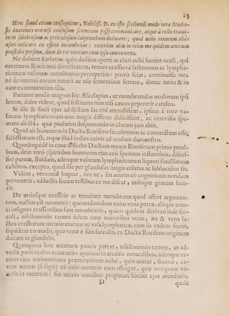 Htnc fimul etiam Consequitur, 'Sobilif. D. ex ijlo feribendi modo ver&lt;# Studio- fis An.itornes non nijl confufam fdentiam pojfe communicare, atque a redo tranu- te in jalebrofum ac periculo funi labyrinthum deducere; quod mihi rixarum altas ofori indicare ex ojjlcto incumbebat: exterum aliis in rebus me quidem amicum prtjlabo perjoru, dum de rei veritate cum ipfa comroverto. Nc dubitet Barbettus, quin dudum aperti ac clari mihi hicrint oculi, qui externam Roris mei diverfitatem, tenues crallasve laneorum ac lympha¬ ticorum vaforum membranas perceperim: porro fciat, continuide mc» ne de interna eorum natura ac u(u fententiam ferrem, donec intus &amp; in cute examinaverim illa. Patiatur modo magnus hic ^fculapius, ut membranulas oculorum ip(I levem, dabo videre, quod fcflinans non nifi cxcos pepererit catulos. Si ille &lt;$c focii ejus ad dictum lac rite attcndiflent, ipfuui a rore va¬ forum lymphaticorum non magis differre didiciflcnt, ac cerevifia fpu- mans ab illa , qua: paulatim delpumando in claram jam abiit. Quod ait humorem in Ductu Rorifero faeculentum ac commiftum cfle, falliflimum clt, atque illud indies cuivis ad oculum dt^nonftro. Quandoquidc in cane dtlledo Du&amp;um meum Roriferum primo peral¬ bum, dein vero (fpiritibus humorem ejus ceu fpumam inflantibus, difcuf- fis) purutu, fluidum, adeoque vaforum lymphaticorum liquori finullimum exhibeo, excepto, quod ille per glandulas magis colatus ac fublucidior fit. Videat, verumne loquar, nec nc , (in autem eo cognitionis nondum pervenerit, addu&amp;is fecum teftibus ex medifeat, mihique gratum fece¬ rit. 1)^ utriufque craiTi.ie ac tenuitate membrana? quod affert argumen¬ tum, nullius eit momenti: quemadmodum enim vena portar,aliique trun¬ ci inflgnes craflioribus (unt membranis, quam quidem derivati inde fur- euh, nihilominus tamen iidem cum minoribus venis, ita vena la- &lt;5tea crafliorurn membranarum ac vafa lymphatica, cum iis eadem fuerit, fi quidem eo modo, quo vena; e fuis furculis, ex Ductu Rorifero orimnem ducunt in glandulis. Qj inquam hoc arcanum paucis pateat, nihilominus tamen , ut ad- verfx parti o^tilo-» accuratius aperiam in arcanis naturalibus, adeoque er¬ rores ejus eminentiores praetermittere nolui, quin utatur, fruatur, ca¬ veat autem (fi fapit) nc mihi mentem eam affingat, qua: nunquam ve- Bw ut m mentem : fin minus omnibus propinare libebit ejus mendacia, quale