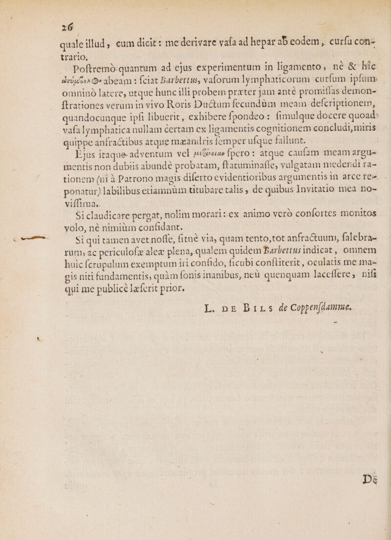 quale illud, eam dicit: me derivare vafa ad hepar aB eodemcurfu con¬ traria Poftremb quantimi ad ejus experimentum in ligamento, ne &amp; hic MpZ**©* abeam: fciat Barbettus^ vaforum lymphaticorum curfum ipfticn* omnino latere, utque hunc illi probem prnrter jam ante promiilas demon- ftrationes verum in vivo Roris DuClum fecundum meam deferiptionem, quandocunque ipfi libuerit, exhibere fpondeo: fimulque docere quoad5 vafa lymphatica nullam certam ex ligamentis cognitionem concludi,miris quippe anfractibus atque maeandris femper ufque fallunt. Ejus itaque adventum vel pi&amp;totsu&gt;{ pero: atque caufam meam argu¬ mentis non dubiis abunde probatam, ftatuminafie, vulgatam medendi ra¬ tionem (ni a Patrono magis diferto evidentioribus argumentis in arce re¬ ponatur] labilibus etiamnum tituo are talis, de quibus Invitatio mea no¬ vi iTim'1 t ci * - Si claudicare perdat, nolim morari : ex animo vero confortes monitos i D volo, ne nimium confidant. Si qui tamen avet node, fitnc via, quam tento,tot anfradiuim, falebra- ruoii ac periculofae alea: plena, qualem quidem;'Barbettus indicat, omnem huic ferupulum exemptum iri confido, ficubi conftiterit, oculatis me ma¬ gis niti fundamentis, quam foms inanibus, neu quenquam laceilere, nifl qui me publice laeferit prior. L. DE Bils de Cotfenfdmme.