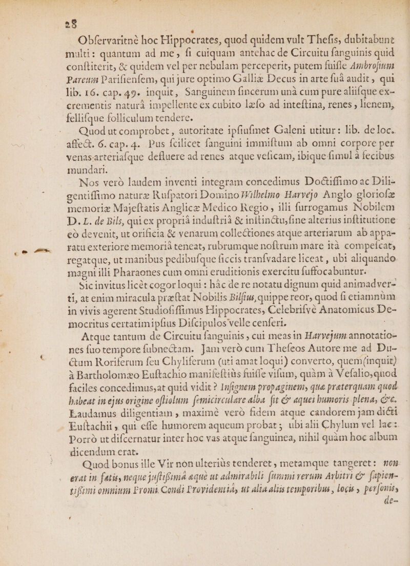 aS * Obfervaritne hoc Hippocrates, quod quidem vult Thefis, dubitabunt multi: quantum ad me, fi cuiquam antehac de Circuitu fanguinis quid conftiterit, &amp; quidem vel per nebulam perceperit, putem fuifle Ambrojmm Fareuvn Parifienfem, qui jure optimo Gallia: Decus in arte fu a audit, qui lib. 16. cap. 49. inquit, Sanguinem fmcerum una cum pure aliifque ex¬ crementis natura impellente ex cubito Ixfo ad inteilina, renes, lienem, fellifque folliculum tendere. Quod ut comprobet, autoritate ipfiufmet Galeni utitur: lib. deloc» affedfc. 6. cap.4. Pus fcilicet fanguini immiftum ab omni corpore per venas arteriafque defluere ad renes atque veiicam, ibique flmul a fecibus inundari. Nos vero laudem inventi integram concedimus Do&amp;iffimo ac Dili¬ gent iffimo naturas Rufpatori Domino Wtlhelmo Harvejo Anglo gloriofx memorias Majeftatis Anglicx Medico Regio, illi furrogamus Nobilem D. L. de Bils, qui ex propria induftria &amp; initin&lt;5fcu,{ine alterius inftitutione eo devenit, ut orificia &amp; venarum collectiones atque arteriarum ab appa¬ ratu exteriore memoria teneat, rubrumque noftrum mare ita compefcat, regatque, ut manibus pedibufque ficcis tranfvadare liceat, ubi aliquando magni illi Pharaones cum omni eruditionis exercitu fuffocabuntur. Sic invitus licet cogor loqui: hac de re notatu dignum quid animadver¬ ti, at enim miracula prxftat Nobilis Bilfius,quippe reor, quod fi etiamnum in vivis agerent Studiofiffimus Hippocrates, Ceiebrifve Anatomicus De¬ mocritus certatimipfius Difcipulos velle cenferi. Atque tantum de Circuitu fanguinis, cui ineas in Harvejum annotatio¬ nes fuo tempore fubneciam. jam vero cum Thefeos Antore me ad Du- (5lum Roriferum feu Chyliferum (uti amat loqui) converto, quem (inquit) a Bartholomxo Euftachio manifeftius foifle vifurn, quam a Vefalio,quod faciles concedimus,at quid vidit ? Infignem propaginem, qua puterquam quod habeat in ejus origine opolum femicirculare alba jit &amp; aqua humoris plena, &amp;c Laudamus diligentiam, maxime vero fidem atque candorem jam didti Eullachii, qui e fle humorem aqueum probat, ubi alii Chylum vel lac : Porro ut difcernatur inter hoc vas atque fanguinea, nihil quam hoc album dicendum erat. Quod bonus ille Vir non ulterius tenderet, metamque tangeret: non erat in fatis, neque.juftipma a que ut admirabili fummi rerum Arbitri &amp; fiipien* tipmi omnium Fr onn. Conii Frmdent il&gt; ut dia aliis temporibus, locis, per fonti* de-