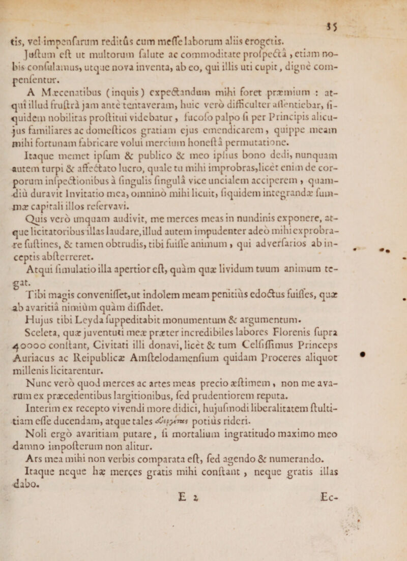 tis, vel impcnfanim reditui cum meflfc laborum aliis eroderis. Juftuni cft ut multorum falute ac commoditate prolpedca , etiam no¬ bis confidamus, utque nova inventa, ab eo, ejui illis uti cupit, digne com- penlentur. A M xcenatibus (inquis) cxpe&amp;nndum mihi foret pr.Tmium : at¬ qui illud frullri jam ante tentaveram, huic vero difficulter ailenticbar, li- quidem nobilitas proftitui videbatur, tucolo palpo li per Principis alicu- jus familiares ac domeflicos gratiam ejus emendicarem, quippe meam mihi fortunam fabricare volui mercium honefla permutatione. Itaque memet ipfum &amp; publico &amp; meo iplius bono dedi, nunquam autem turpi &amp;: affedtato lucro, quale tu mihi improbras,licet enim de cor¬ porum infpcdtionibus a lingulis lingula vicc uncialem acciperem , quam- diu duravit Invitatio nica, omnino mihi licuit, liquidem integrandae lum¬ inar cap«rali illos refervavi. Quis vero unquam audivit, me merces meas in nundinis exponere, at¬ que licitatoribus illas laudare,illud autem impudenter adeo mihiexprobra- re fuftines, Sc tamen obtrudis, tibi fuilfe animum , qui adverfarios ab in¬ ceptis abfterreret. Atqui limulatioilla apertior eft, quam quae lividum tuum animum te¬ gat. Tibi magis conveni(Tet,ut indolem meam penitius cdo&amp;us fuifles, quar ab avaritia nimium quam diflidet. Hujus tibi Leyda luppeditabit monumentiun &amp; argumentum. Sceleta, quae juventuti meae praeter incredibiles labores Florcnis fupra 40000 conflant, Civitati illi donavi, licet &amp; tum Celfiflimus princeps Auriacus ac Ileipublica: Amftelodamcnfium quidam Proceres aliquot millenis licitarentur. Nunc vero quod merces ac artes meas precio aeftimem , non mc ava¬ rum ex praecedentibus largitionibus, fed prudentiorem reputa. Interim ex recepto vivendi more didici, hujufmodi liberalitatem ftulti- tiam elle ducendam, atque tales potius rideri. Noli ergo avaritiam putare, li mortalium ingratitudo maximo meo damno impofterum non alitur. Ars mea mihi non verbis comparata eft, fed agendo Sc numerando. Itaque neque hae merces gratis mihi conftant , neque gratis illas dabo. E z Ec- / *