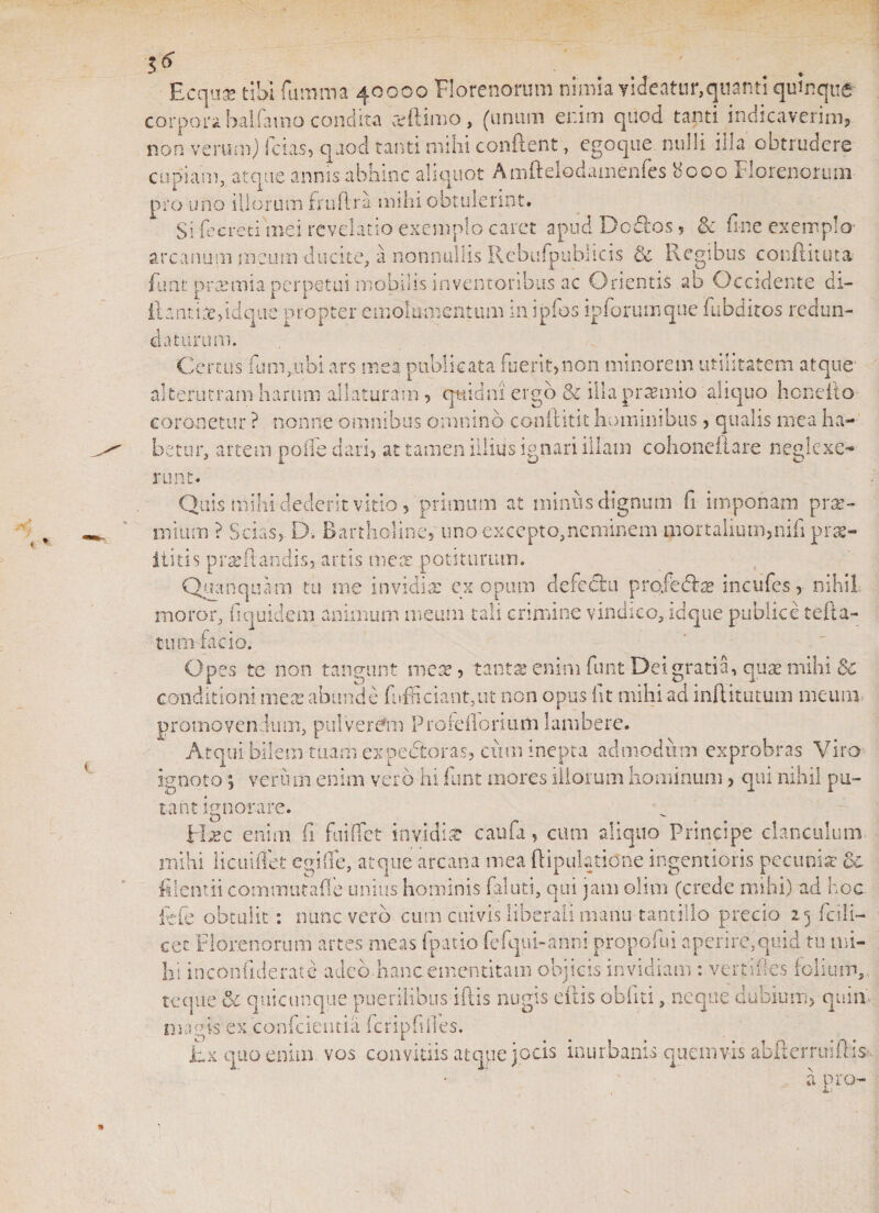 Ecqu&amp; tibi fiimma 40000 Florenorum nimia videatur,quanti quinque corpora balfamo condita redimo, (unum enim quod tanti indicaverim, non verum) fcias, quod tanti mihi condent, egoque nulli illa obtrudere cupiam, atque annis abhinc aliquot Amftelodamenfes 8000 Florenorum pro uno illorum ffuftra mihi obtulerint. Si fe creti mei revelatio exemplo caret apud Dcdlos ? &amp; fine exemplo- arcanum meum ducite, a nonnullis Rebufpubiicis &amp; Regibus confiunt a fiint praemia perpetui mobilis inventoribus ac Orientis ab Occidente di- ilantire&gt;idqtie propter emolumentum m ipios ip forum que fubditos redun¬ daturum. Certus fum,.ubi ars mea publicata fuerit,non minorem utilitatem atque alterutram harum allaturam , quidni' ergo &amp; illa praemio ‘aliquo benefio coronetur ? nonne omnibus omnino conftitit hominibus, qualis mea ha¬ betur, artem poffe dari, at tamen illius ignari illam cohoneiiare neglexe¬ runt- Quis milii dederit vitio ? primum at minus dignum fi imponam prse- mium ? Scias, D. Bartholine, uno excepto,neminem mortalium,nili prae- ititis prae flandis, artis meat potiturum. Quanquam tu me invidia: ex opiim defccfcu proie&amp;ae incufes, nihil inoror, fi quidem animum meum tali crimine vindico, idque publice tefta- tum facio. Opes te non tangunt mete, tantas enim funt Dei gratia, qua? mihi Sc conditioni meas abunde fiifficiant,ut non opus fit mihi ad inflitutum meum promovendum, pulverem Proieilormm lambere. Atqui bilem tuam expedieras, cum inepta admodum exprobras Viro loto; verum enim vero hi funt mores iliorum hominum &gt; qui nihil pu- ignoto 5 tant ignorare. O £ixc enim fi fuiflet invidia: caufa, cum aliquo Principe clanculum mihi licuiffet egifie, atque arcana mea {Epulatione ingentioris pecunia: oc filent ii commutafle unius hominis faluti, qui jam olirn (crede mihi) ad hoc fefe obtulit: nunc vero cum cuivis liberali manu tantillo precio 25 fcili- cet Florenorum artes meas fpatio fefqui-anni propofui aperire,quid tu mi¬ lii inconfiderate adeo hanc ementitam objicis invidiam : verti fies folium, te que &amp; quicunque puerilibus iftis nugis citis obliti, neque dubium, quin, magis ex confcientia fcripfilles. hx quo enim vos convitiis atque jocis inurbanis quemvis abfterruiflis