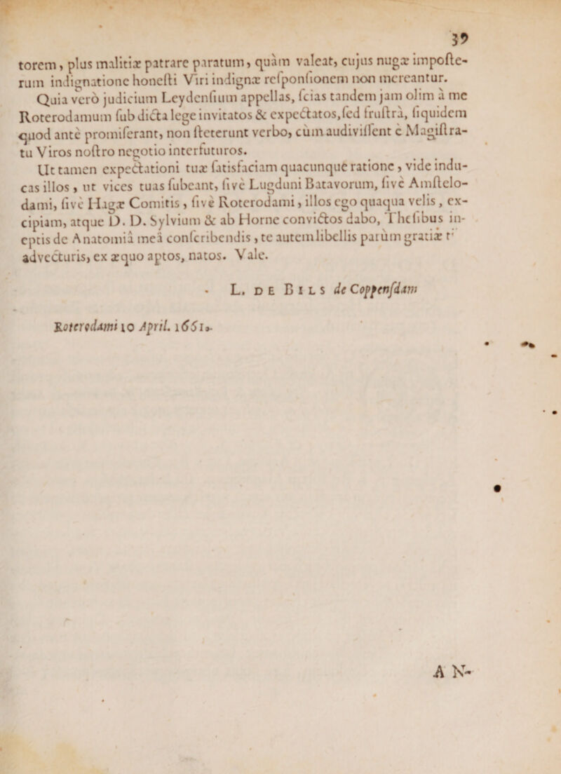 torcm, plus malitiae patrare paratum, quam valeat, cujus nugx impofte- rum indignatione honefti Viri indignx rcfponfionem non mereantur. Quia vero judicium Leydcnfiutn appellas, fcias tandem jam olim a me Roterodamum fub dida lege invitatos &amp; expcdatos.fed fruftra, (iquidem quod ante promiferant, non (deterunt verbo, cumaudivillent c Magiftra- tu Viros noftro negotio intertuturos. Ut tamen expedationi tux fatisfaciam quacunque ratione, vide indu¬ cas illos, ut vices tuas fubcant, five Lugduni Batavorum, five Amflclo- dami, five Hagx Comitis, five Rotcrodami, illos ego quaqua velis, ex¬ cipiam, atque D. D. Sylvium &amp; ab Horne convidos dabo, The (ibus in¬ eptis dc Anatomia mea confcribendis, te autemlibellis parum gratix r adveduris, ex xquo aptos, natos. Vale. L. de B i l s dc Copfcnfdaw KotcwUmi io JpriL i65u-