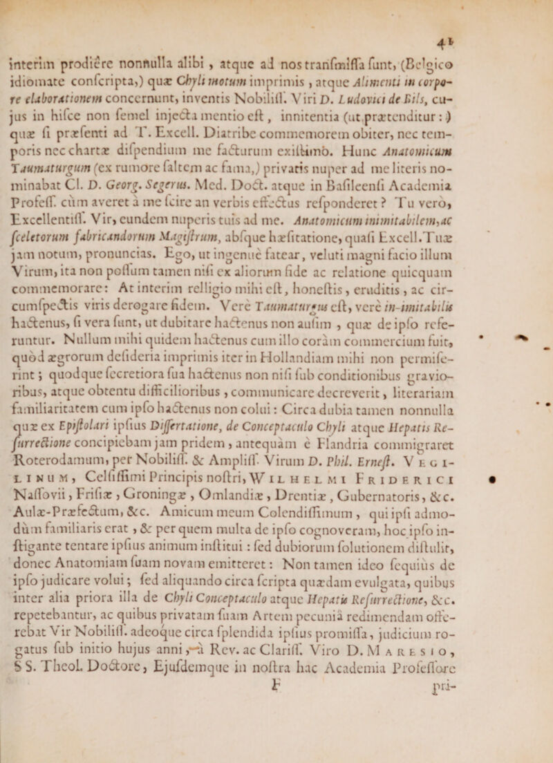 4* interim prodiere nonnulla alibi , atque aJ nos tranfmiffa funt, (Belgico idiomate confcripta,) qua: Chyli motum imprimis , atque Alimcnu in coipo- re elaborationem concernunt, inventis Nobiliil'. ViriD. Ludovici deRils, cu¬ jus in hifce non femel injedfa mentio eft , innitentia (ut,praetenditur: •) qiix fi prxfenti ad T. Excell. Diatribe commemorem obiter, nec tem¬ poris ncc charta: difpendium me fafturum exilUmb. Hunc Anatomicum Taumaturgum (ex rumore faltcm ac famaj privatis nuper ad me literis no¬ minabat Cl. D. Georg. Segerus. Mcd. Do&lt;5f. atque in Bafileenfi Academia ProfefT. ciim averet a me Icire an verbis ctfj&lt;ffus refponderct ? Tu vero, Excellentill. Vir, eundem nuperis tuis ad me. Anatomicum munit abilenhAC fceletorum fabricandorum Magijbum, abfque hxfitatione, quafi Excell.Tuae jam notum, pronuncias. Ego, ut ingenue fatear, veluti magni facio illum Virum, ita non polium tamen nili ex alioruin fide ac relatione quicquam commemorare: At interim relligio mihi eft, honeftis, eruditis , ac cir- cumlpcctis viris derogare fidem. Vere Tatimaturgm eft, vere in-imitabilu ha&amp;enus, fi vera funt, ut dubitare hadenus non aulim , qua' de ipfo refe¬ runtur. Nullum mihi quidem hactenus cum illo coram commercium fuit, quod xgrorum delideria imprimis iter in Hollandiam mihi non permife- rint; quodque fecretiora fua haefenus non nili fub conditionibus gravio¬ ribus, atque obtentu difficilioribus, communicare decreverit, literariam familiaritatem cum ipfo ha&amp;enus non colui: Circa dubia tamen nonnulla qur ex Epiftolari ipfius Dijfertatione, de Conceptaculo Chyli atque Hepatis Re- furreclione concipiebam jam pridem , antequam e Flandria commigraret Roterodamum, per Nobiliff. &amp; Ampliff Virum D. Pbil. Erneft. Ve g i- linum, Celfiflimi Principis noflri, Wuhelmi Friderici Naflovii, Frilix, Groningr , Omlandix, Drcntix , Gubernatoris, &amp;c. Aulx-Prxfc6tum, &amp;c. Amicum meum Colcndiffimum , quiipft admo¬ dum familiaris erat , &amp;: per quem multa de ipfo cognoveram, hoc ipfo in- ftigante tentare ipfius animum inftitui: fed dubiorum folutionem diffulit, donec Anatomiam luam novam emitteret: Non tamen ideo fcquius dc ipfo judicare volui; fed aliquando circa feripta quxdam evulgata, quibus inter alia priora illa de Chyli Conceptaculo atque Hcpatu Refitrrettionc, tkc. repetebantur, ac quibus privatam fuam Artem pecunia redimendam offe- rcbat Vir Nobiliil. adeoque circa fplendida ipfius protnifla, judicium ro¬ gatus fub initio hujus annia Rcv. ac Clari 11'. Viro D.Maresio, S S. rheoL Dodfore j Ejufdemque in nolfra hac Academia Profeflurc