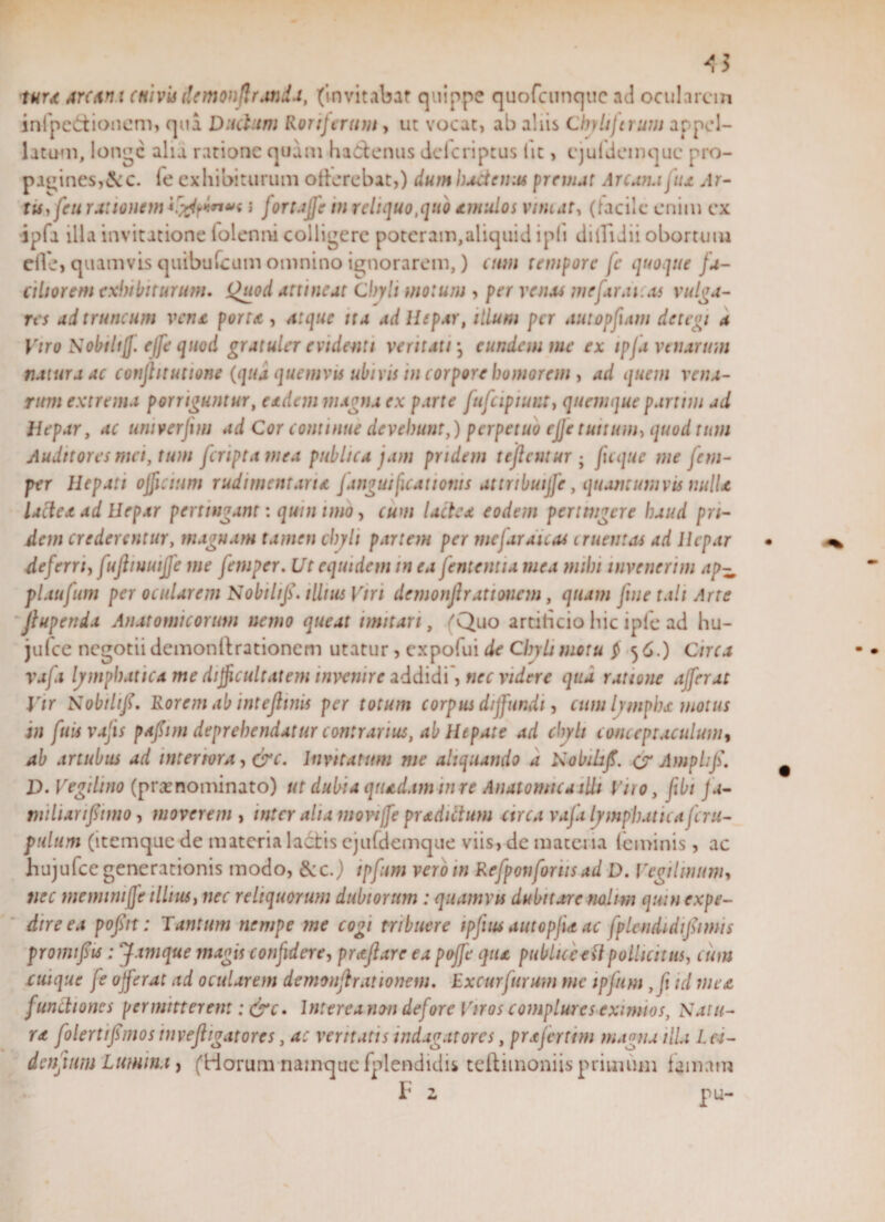 &lt;3 r«r,t Arcdm (Hivis i!emon(!r.mda, (invitabat quippe quofcunquc ad ocularem infpe&amp;ionem, qua Ductum Roriferum, ut vocat, ab aliis Cbyliftrum appel¬ latum, longe alia ratione quam hadfenus delcriptus Iit, ejuldemque pro¬ pagines,&amp;c. (e exhibiturum otferebat,) dum haitenas premat Arcana fua Ar¬ tis, feti rationem typ**»* J fortaffe in reliquo,quo amulos vimat, (lacilc enim ex ipfa illa invitatione folenm colligere poteram,aliquid ipli dilfidii obortum eile, quamvis quibufeum omnino ignorarem,) eum tempore fc quoque fa¬ ciliorem exhibiturum. Quod attineat Chyli motum , per renas me far ai. as vulga¬ res ad truncum vena porta , atque ita ad Ilepar, illum per autopfiam detegi a Viro Nohtltjf. effe quod gratuler evidenti veritati • eundem me ex ipfa venarum tiaiura ac conflituttone (qua quemvis ubivis in corpore bomorem , ad quem vena¬ rum extrema porriguntur, eadem magna ex parte fufcipiunt, quemque partim ad Hepar, ac untverfim ad Cor continue devehunt,) perpetuo cfje tuitum, quod tum Auditores mei, tum feriptamea publica jam pridem tejlnitur • ficque me jcm- per Hepati officium rudimentana f angui ficati otiis attnbuijfe, quantumvis nulla lactea ad Hepar pertingant: quin imo, cum lactea eodem pertingere haud pri¬ dem crederentur, magnam tamen chyli partem per mejar dicas cruentas ad Hepar deferri, fuftiuuiffe me fetuper. Ut equidem in ea jentent ia mea mibt invenerim ap^ plaufum per ocularem Nobtlifi. illius Viri dnnonflrattoncm, quam fine tali Arte Jlupenda Anatomicorum nemo queat imitari, (Quo artiheio hic ipfe ad hu- julce negotii dcmonllrationem utatur, expofui de Chyli motu $ 56.) Circa vafi lymphatica me difficultatem invenire addidi, nec videre qua ratione afferat Vir Nobtliff. Rorem ab intefimis per totum corpus diffundi, cum lympha motus in fuisvafis pafiim deprehendatur contrarius, ab Hepate ad chyli conceptaculum, ab artubus ad interiora, &amp;c. Invitatum me aliquando a Nobikfi. (j Amplijs. D. Vegdino (praenominato) ut dubia quadam tu re Anatomica illi Viro, fibi fa- tnilianffimo, moverem , inter alia movijfe pradictum arca vafi lymphatica fc ra¬ pulum (itemquede materia ladtis ejufdemque viis, de materia feminis , ac hujufce generationis modo, &amp;c.) ipfum vero in Refponforiis ad D. Vcgtlinum, nec meminiffe illius, nec reliquorum dubiorum : quamvis dubitare nolim quin expe¬ dire ea pofitt: Tantum nempe me cogi tribuere ipfius autopfue ac fplendidijfimis promifis : J.tmque magis confidere, praflare ea pojfe qua publiceedpollicitus, eum cuique fs offerat ad ocularem demonjlrationem. Excurfurum me ipfum ,fi id mea functiones permitterem : &amp;c. Interea non defore Viros complures eximios, Natu¬ ra folertifimosinvefhgatorcs, ac veritatis indagatores, prxjerttm magna illa Les- dcnfmm Lumina, (Horum namque fplendidis teftimoniis primum famam F 2 pu-