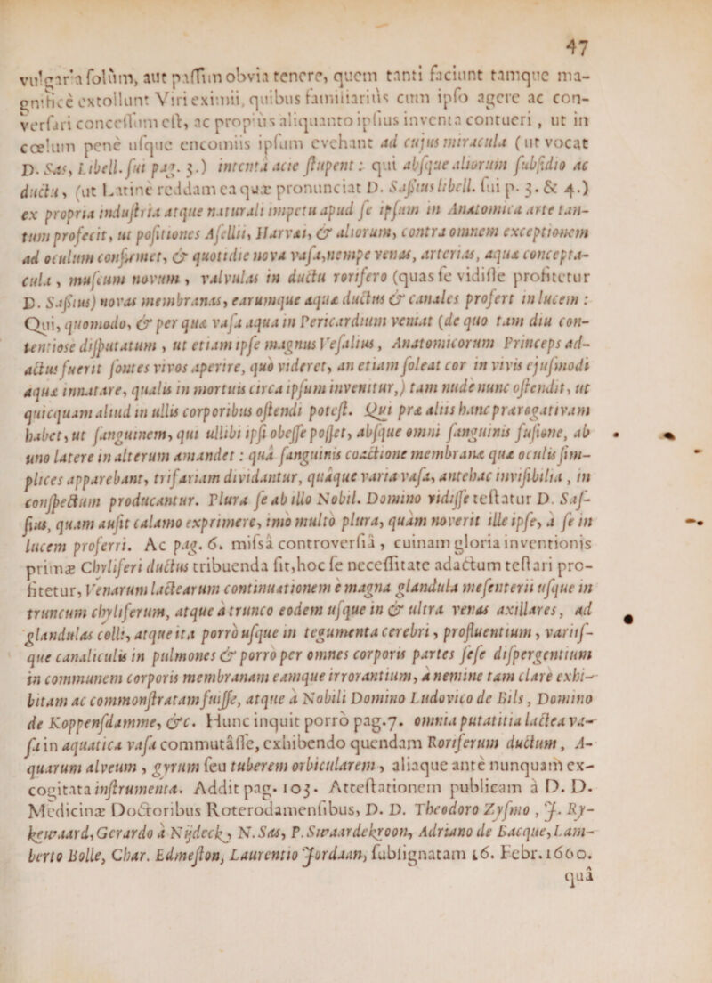 vulgaret folum, aut p arti m obvia tenere, quem tanti faciunt tamque ma- emhcc extollunt Viri eximii, quibus familiarius ctnn ipfo agere ac con- verfari conceiTum cft» ac prop;us aliquanto iplius inventa contueri , ut in coelum pene ufquc cncomiis ipfum evehant ad cujus miracula (ur vocat D, Sass, itbeli.ftit pag. 3.) interna acte pipent: qui abfque altor uin fubfdio ac ductu, (ut Latine reddam ea qux pronunciat I). SaltushbclL fui p. 3. &amp; 4.) ex propria tnduftru atque naturali impetu apud fe ipfum in Anatomica arte tan¬ tum profecit, ut pofitumes Ajeliti, Ilarvat, er aliorum, contra omnem exceptionem ad oculum confirmet, &amp; quotidie nova vafa,nempe venas, arterias, aqua concepta¬ cula, mujcum novum, valvulas in ductu rorifero (quasfe vidifte profitetur E. Safiius) n ovas membranas, e arumque aqua ductus &amp; canales profert in lucem : Qui, quomodo, &amp; per qua vafis aqua m ? eruar dium vernat {de quo tam diu con¬ tentiose dijp ut at um , ut etiam tpfe magnus Ve[altus, Anatomicorum Princeps ad¬ actus fuerit fomes vivos aperire, quo videret, an etiam [oleat cor m vivis ejujmodi aqua innatare, qualu m mortuis circa ipfum invenitur,} tam nude nunc ofiendit, ut qui equam aliud m ullis corporibus oftendi poteft. pra aliis hancprarogattvam habet, ut fangutnem, qui ulhbi ipfi obeffe poffet, abfque omni [anguinis fujione, ab uno latere m alterum amandet: qua [anguinis coactione membrana qtu oculis (im¬ plues apparebant, trifariam dividantur, quaque vana vafa, antehac tnvijibiha , m conjpeftum producamur. Plura fe ab illo Nobil. Domino iidtffe teftatur D Saf- fius, quam aufit calamo exprimere, imo multo plura, quam noverit ille tpfe, a fe in lucem proferri. Ac pag.6. mifsa controverfia , cuinam gloria inventionis primae Chvliferi ductus tribuenda fit,hoc fe neceffitate adadum teftari pro¬ fitetur, Venarum lactearum continuationem e magna glandula ntefenterit ufque m truncum chyhferumy atque a trunco eodem ufque m &amp; ultra venas axillares, ad glandulas colli, atque tta porro ufque m tegumenta cerebri, profluentium, variif- que canaliculis in pulmones &amp; porro per omnes corporis partes fefe dtfpcrgcntiim in communem corporis membranam eamque irrorantium, a nemine tam clare exhi-' bitam ac commonftratamfuijfe, atque d Nobili Domino Ludovico de Eils, Domino de Koppenfdamme, &amp;c. Hunc inquit porro pag.7. omnia putantia lactea va^ fi in aquatica vafa commuta fle, exhibendo quendam Roriferum ductum, A- quarum alveum , gyrum feu tuberem orbicularem , aliaque ante nunquam ex¬ cogitata inftrumenta. Addit pag. 103. Atteftationcm publicam a D. D. Medicina: Dodoribus Roterodameniibus, D. D. Theodoro Zyfmo , 'J- Rj- kg u’aar d. Gerar do d Nijdeckj, N.Sas, P.Swaardekroon, Adruno de Bacque,Lam- berto Polle, Char. Edmejlon, Laurcniio jordaan, fublignatam i6. Febr.1660.