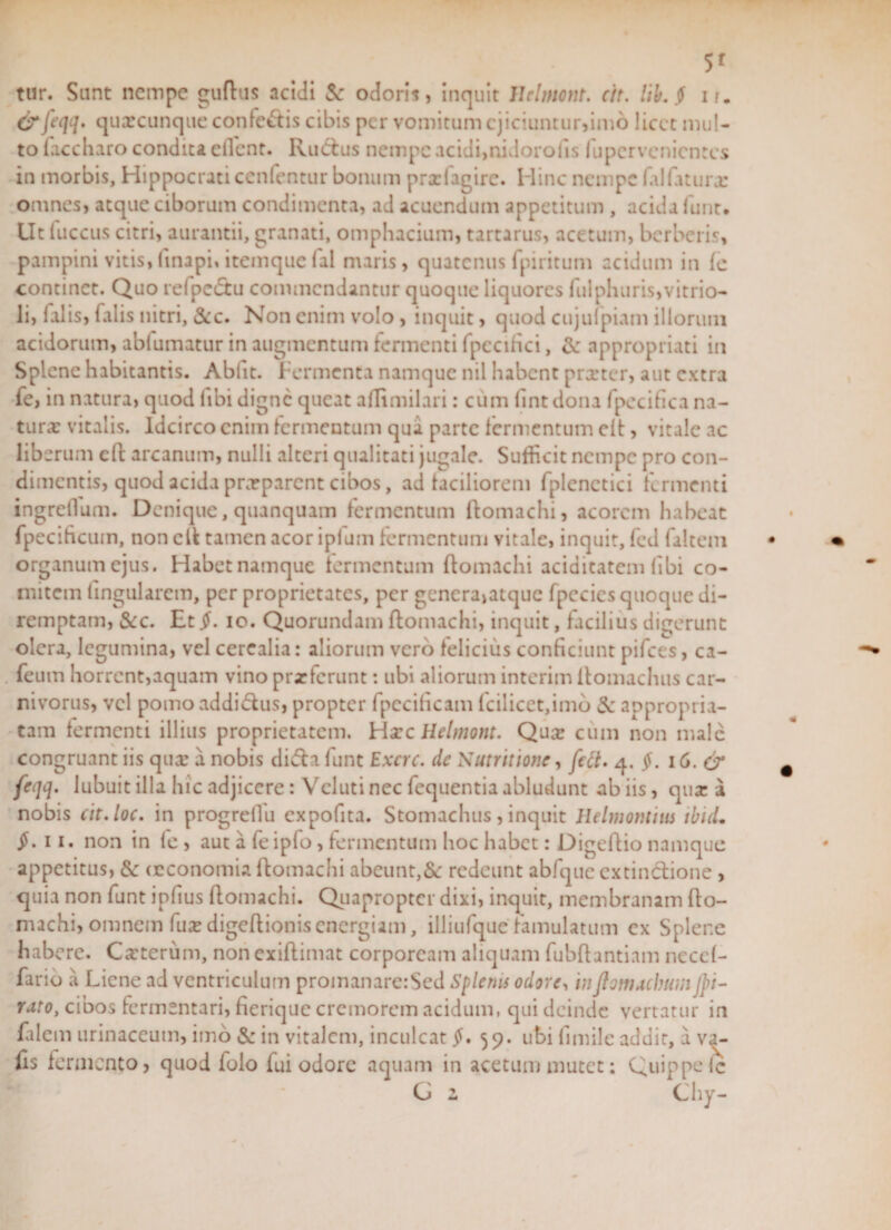 5* tur. Sunt nempe guftus acidi &amp; odoris, inquit llclmont. cit. Uh. $ i/. &amp; feqq. quxamque confectis cibis per vomitum ejiciuntur,imo licet mul¬ to faccharo condita Client. Rucfus nempe acidi,nidorofis fupcrvcnicntcs in morbis, Hippocrati ccnfentur bonum prxfagire. Hinc nempe falfaturx omnes, atque ciborum condimenta, ad acuendum appetitum , acida funt. Ut (uccus citri, aurantii, granati, omphacium, tartarus, acetum, berberis, pampini vitis,finapi,itemquefal maris, quatenus fpiritum acidum in fe continet. Quo refpe&amp;u commendantur quoque liquores fulphuris,vitrio- li, falis, falis nitri, &amp;c. Non enim volo, inquit, quod cujufpiam illorum acidorum, abiumatur in augmentum fermenti fpccifici, &amp; appropriati in Splene habitantis. Abfit. Fermenta namque nil habent prxter, aut extra fe, in natura, quod (ibi digne queat adimilari: cum fintdona fpecifica na- turx vitalis. Idcirco enim fermentum qua parte fermentum cft, vitale ac liberum cft arcanum, nulli alteri qualitati jugale. Sufficit nempe pro con¬ dimentis, quod acida prxparcnt cibos, ad faciliorem fplcnctici fermenti ingreflum. Denique, quanquam fermentum ftomachi, acorem habeat fpecihcum, non cft tamen acor ipfuin fermentum vitale, inquit, fed faltem organum ejus. Habet namque fermentum ftomachi aciditatem (ibi co¬ mitem lingularem, per proprietates, per genera,atque fpecics quoque di¬ remptam, &amp;c. Et §. io. Quorundam ftomachi, inquit, facilius digerunt olera, legumina, vel cerealia: aliorum vero felicius conficiunt pifces, ca- feum horrent,aquam vino prxfcrunt: ubi aliorum interim ftomachus car¬ nivorus, vel pomo addictus, propter fpccificam (cilicet,imo 3c appropria- tam fermenti illius proprietatem. Hxc Helmont. Qux cum non male congruant iis qux a nobis difta funt Excrc. dc Nutritionc, fett. 4. §. 16. &amp; frqq. lubuit illa hic adjicere: Veluti nec fequentia abludunt ab iis, qux a nobis cit.loc. in progreflu expofita. Stomachus, inquit Helmontitts tbid. jh 11. non in (e , aut a feipfo, fermentum hoc habet: Digeftio namque appetitus, 8c (tconomia ftomachi abeunt,Sc redeunt abfque cxtinclione , quia non funt infius ftomachi. Quapropter dixi, inquit, membranam fto¬ machi, omnem fux digeftionis energiam, illiufque famulatum cx Splene habere. Cxterum, non exiftimat corpoream aliquam fubftantiam ncccf- fario a Liene ad ventriculum promanarc:Sed Splenis odore, inftottuebum /J&gt;i- rato, cibos fermentari, fierique cremorem acidum, qui deinde vertatur in falem urinaceum, imo &amp;: in vitalem, inculcat §• 59. ubi fimile addit, a va- fts fermento, quod folo fui odore aquam in acetum mutet: Quippe lc £ G z Chy-