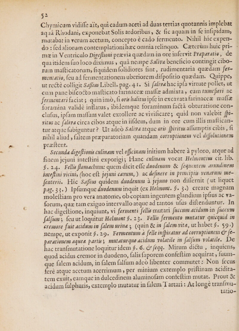 5Z Chymicum vidiffe ait, qui cadum aceti ad duas tertias quotannis implebat aqua Rhodani, exponebat Solis ardoribus, &amp; iic aquam in fe infipidam, mutabat in verum acetum, concepto e cado fermento. Nihil hic expen¬ do : fed aliorum contemplationihxc omnia relinquo. Ceterum huic pri¬ ma: in Ventriculo Dtgefboni praevia quaedamin ore infervit Praeparatio, de qua itidem fuo loco diximus , qua nempe Saliva beneheio contingit cibo¬ rum mafticatorum, {iquidemfolidiores fint, rudimentaria quaedam fer~ mentatio, feu ad fermentationem uberiorem difpoliuo quaedam. Quippe, ut re61 e colligit Saflius Libell. pag. 41 • Si fativa hac ipia virtute poliet, ut cum pane bifcoCto mafticato Farinacea: maftae admixta, eam tume jieri ac fermentari faciat ; quin imo, h oris halitus ipFe in excavata farinacea: mafue foramina valide inflatus, ibidemque foraminum fa61 a obtui atione con- clufus, ipfam maflam valet extollere ac vivificare*, quid non valebit jpi- ritus ac fahva circa cibos atque in iifdetn, dum in ore cum illis mait ican¬ tur atque fubiguntur ? Ut adeo Saliva atque oris jpiritus^diimptis odis , fi nihil aliud , faltem praeparatoriam quandam corruptionem vel diffolmmem prae flent. Secunda digeflionis culinam vel officinam initium habere a pyloro, atque ad finem jejuni inteflini exporigi; Hanc culinam vocat Belmontius cit. hb. $.24. Pellis jhmaclmm: quem dicit effe duodenum &amp; fequentem arundinem inteflini.vicini* (hoc eft jejuni cavum,) ac dejinere in principiis venarum me¬ jentem. Hic Saftus quidem duodenum a jejuno non differnit (ut liquet pag. 3 $.) Ipfumque duodenum inquit (ex Helmont. $. 3.) creare magnam molefliam pro vera anatome, ob copiam ingentem glandium ipfius ac va- forum, quae tam exiguo intervallo atque ad tantos ufus diftenduntur. In hac diCTeflione, inquiunt, vi fermenti fellis mutari fuccum acidum in juctum falfuin; feu ut loquitur Helmont §. 23, Pellis fermento mutatur quicquid in cremore fuit acidum in falem urina , (quin dc in falem vita, ut habet §. 59*) nempe, ut exponit §. 29. Fermentum a felle infjir atur ad corruptionem &amp; fe- parationem aquea partis; mutatur que-acidum volatile in falfum volatile.. De hac tranftmitatione loquitur idem $. 6.&amp;feqq. Mirum di6lu , inquiens, quod acidus cremor in duodeno, falis faporem confeftim acquirat, luum- que falem acidum, in falem falfum adeo libenter commutet: Non fecus- fere atque acetum acerrimum, per minium extemplo priflinam acidita- tem exuit, eamque in dulcedinem aluminofam confeftim mutat. Prout Sc acidum ftilphuxis, extemplo mutatur in falem I artari *. At longe tranfmu- . ' tatiu-