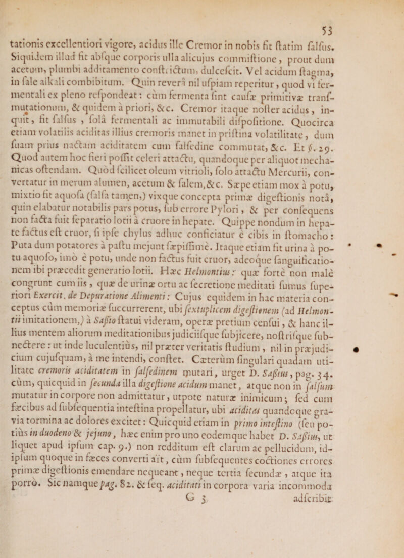 tationis excellentiori vigore, acidus ille Cremor in nobis fit fhtim falfus. Siquidem illud fit abfque corporis ulla alicujus commiftione, prout dum acetum, plumbi additamento confUchim, dulccfcit. Vel acidum ftamna, in (ale alkali combibitum. Quin reveri nil ufpiam reperitur, quod vi ter- mentali ex pleno refpondeat: cum fermenta fint caufx primitiva: tranf- mutationum, &amp; quidem a priori, &amp;c. Cremor itaque notter acidus, in¬ quit, fit (alfus , fola fermentali ac immutabili difpofitionc. Quocirca etiam volatilis aciditas illius cremoris manet in priftina volatilitate, dum fuairr prius na^am aciditatcm cum faifedine commutat, &amp;c. Et$. 19. Quod autem hoc fier i poflit celeri attndu, quandoque per aliquot mecha¬ nicas oftendam. Quod (cilicet oleum vitrioli, folo attadu Mercurii, con¬ vertatur in merum alumen, acetum &amp; falem,&amp;c. Saepe etiam mox a potu, mixtio fit aquofa ((alia tamen,) vixque concepta prima? digeftionis nota, quin elabatur notabilis pars potus, fub errore Pylori, &amp; per confequcns non fada fuit feparatio lotii a cruore in hepate. Quippe nondum in hepa¬ te fadus eft eruor, ii ipfc chylus adhuc conficiatur c cibis in ltomacho: Puta dum potatoics a paltu mejunt fepiflime. Itaque etiam fit urina a po¬ tu aquofo, nuo e potu, unde non faefus fuit eruor, adeoque fanguihcatio- nem ibi prxcedit generatio lotii. Haec Helviorum: qux forte non male congrunt cum iis, qux de urina? ortu ac fecretione meditati fumus fupe- rion Exercit, de Depur attone Alimenti .* Cujus equidem in hac materia con¬ ceptus cum memoria? fuccurrercnt, ubi fextupltcem digejhenem (ad Helmon- tii imitationem,) a Sapio flatui videram, operx pretium cenfui, &amp; hanc il¬ lius mentem aliorum meditationibus judiciifquc fubjiccre, noftrifque fub- nedere: ut inde luculentius, nil prxter veritatis ftudium , nil in prxjudi- cium cujufquam, a mc intendi, conflet. Cxtcrum fingulari quadam uti¬ litate cremoris ariditatem in falfedinem ijuitari, urget D.Safous, p3£. 54. cum, quicquid in fecunda illa dtgeflione acidum manet, atque non in ftlfum mutatur incoiporcnon admittatur, utpotc naturx inimicum j fed cum fecibus ad fublequentia lntcflina propellatur, ubi ariditas quandoque gra¬ via tormina ac dolores excitet: Quicquid etiam in primo intcjlino (feu&amp;po- tius in duodeno &amp; jejuno, hxc enim pro uno codemquc habet D. Safiim, ut liquet apud ipfum cap. 9.) non redditum cft clarum ac pellucidum, id- iplum quoque in fxces converti ait, cum fubfequentcs coctiones errores prima? digcflionis emendare nequeant, neque tertia fecundx , atque ita porro. Sic namquepag. 8 2,. &amp; (eq. ariditati in corpora varia incommoda G 3 adferibit