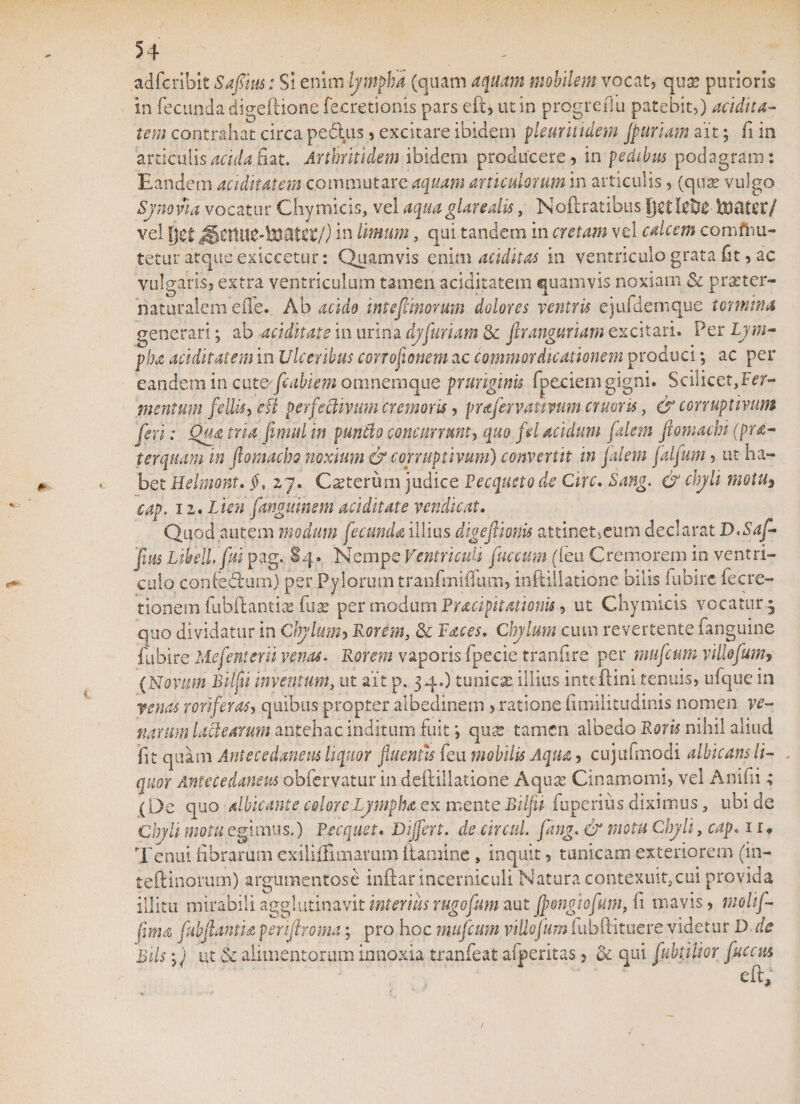 adftribit Safiius: Si enim lympha (quam aquam mobilem vocat? qua? purioris in fecimdadigeftionefecretionis pars eft, ut in progrefiu patebit,) aridita¬ tem contrahat circa pedtus , excitare ibidem pleuritidem fpnriam ait; fi in articulis arida fiat. Arthritidem ibidem producere, in pedibus podagram: Eandem nuditatem commutare aquam articulorum in articulis, (quae vulgo Synovia vocatur Chymicis, vel aquaglarealis, Noftratibus Itiater/ vel fiet in limum, qui tandem in cretam vel calcem comftiu- tetur atque exiccetur: Quamvis enim auditas in ventriculo grata fit, ac vulgaris, extra ventriculum tamen aciditatem quamvis noxiam &amp; praeter- naturalem eiTe. Ab acido intefiinorum dolores veniris ejufdemque termina generari; ab ariditate in urina dyfuriam 5c ftranguriam excitari. Per Lym¬ pha ariditatem in Ulceribus corroflonem ac commordicationem produci; ac per eandem in cat&amp;ftdbiem omnemque pruriginis fpeciem gigni. Scilicet,Fer- menturn feUis, efk perfechvum cremoris, prafervativum cruoris, &amp; corruptivum feri: Qua tria fimul in puntlo concurrunt, quo fd acidum falem fiomachi (pa¬ ter quam m flomacho noxium &amp; corruptivum) convertit in falem falfum, ut ha¬ bet Helmont. $, 27. Cseterum judice Pecqueto de Cire. Sang. &amp; chyli motu3 cap. 12. Lien fanguinem ariditate vendicat. Quod autem modum fecunda illius digefimis attinetseum declarat D.Saf- fm Lihell.fui pag. §4. Nempe Ventriculi fuccum (ieu Cremorem in ventri¬ culo confedtum) per Pylorum tranfmiflum, inftillationc bilis fubirc fecre- tionem fiibffiantisB fuse per modum Pucipitationis, ut Chymicis vocatur 5 quo dividatur in Chy lum y Rorem, &amp; Faces. Chylum cum revertente fanguine fubirc Ilefenterit venas. Rorem vaporis fpecie tranfire per mufenm villofum* (Novum Bilfti inventum, ut ait p, 34.) tunica’ illius inttftini tenuis, ufque in renas roriferas, quibus propter albedinem , ratione fimilitudinis nomen ve¬ narum lactearum antehac inditum fuitqua: tamen albedo Roris nihil aliud fit quam Antecedanem liquor fluentis feu mobilis Aqua , cujufmodi albicans li¬ quor Antecedamus obfervatur in deftillatione Aquas Cinamomi, vel Anifii; (De quo albicante colore Lympha ex mente Bilfii ftiperiiis diximus, ubi de Chyli motu egimus.) Pecquet. Differt, de circul. fang. &amp; motu Chyli, cap. 1 r. Tenui fibrarum exiliffimamm uatuinc , inquit, tunicam exteriorem (in- teftinorum) argumentose inftar incerniculi Natura contexuit?cui provida illitu mirabili agglutinavit interius rugofum aut jftongiofum, (1 mavis, molif- fima fabftantia periflroma; pro hoc mufenm viUofum fubffituere videtur D de Bils i) ut &amp; alimentorum innoxia tranfeat afperitas, &amp; qui fubplior fucem