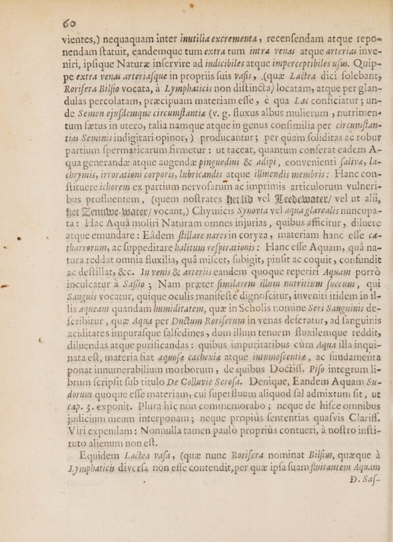 vientes,) nequaquam inter Inutilia excrementa, recenfendarn atque repo* nendam ftatuit, eandemque tum extra tum intra venas atque arterias inve¬ niri, ipfique Naturae infervire ad indicibiles atque imperceptibiles ufus. Quip¬ pe extra venas arteriafque in propriis fuis vajts &gt; .(qux Labi e a dici folebant? Rorifera Bilfio vocata, a Ljmphatick non diftinCla) locatam, atque per glan¬ dulas percolatam, praecipuam materiam efle , e qua Lac conficiatur; un¬ de Semen ejufdemque circumflant'u (v. g. fluxus albus mulierum , nutrimen¬ tum fetus in utero, talia namque atque in genus confimilia per circumftan- tioi Seminis indigitari opinor,) producantur ; per quam foiiditas ac robur partium fpenn a ricarum firmetur : ut taceat, quantum conferat eadem A- qua generanda atque augendx pinguedini &amp; adipi, convenienti faliva, la- ebrymis, irrorationi corporis, lubricandis atque illinendis membris: Hanc con¬ futuere khorem ex partium nervofarum ac imprimis articulorum vulneri¬ bus profluentem, (quem noflrates getlitl vel vel ut alii, |et Metuite- toater/ vocant,) Chy micis Synovia vel aquaglarealis nuncupa¬ ta : Hac Aqua moliri Naturam omnes injurias, quibus afficitur, diluere atque emundare: Eadem fiillare nares in coryza, materiam hanc die ca- tharrorum, ac fuppeditare halitum refpirationis; Hanc efle Aquam, qua na¬ tura reddat omnia fluxilia, qua mifcet, fubigit, pinfit ac coquit, confundit ne deftillat, &amp;c. In venis &amp; amnis eandem quoque reperiri Aquam porro . inculcatur a Sapo ; Nam praeter fmilarem illum nutritium fac cum , qui Sanguis vocatur, quique oculis inanite fle dignofeitur, inveniti itidem io il¬ lis a queam quandam humiditatem, qux in Scholis nomine Seri Sanguinis de- icribltur , qux Aqua per Dubium Roriferum in venas deferatur, ad (anguinis aciditates impurafque falfedines, dum illum tenuem fluxilemque reddit, diluendas atque purificandas: quibus impuritatibus cuna Aqua ilia inqui¬ nata e fi, materia fiat aquofz cachexia atque intmnepentuz, ac fundamenta ponat innumerabilium morborum , de quibus Dofeifl? Pifo integrum li¬ brum fcripfit fub titulo De Colluvie Scrofa. Denique, Eandem Aquam Su¬ dorum quoque efle materiam, cui kiperlluum aliquod faj admixtum fit, ut cap. 3. exponit. Plura hic non commemorabo ; neque de hilce omnibus judicium meum interponam; neque propius fententias quafvis Clari (fi Viri expendam: Nonnulla tamen paulo proprius contueri, a noltro infti- tutp alienum non eft. Equidem Lactea vafq, (qux nunc Rorifera nominat Eilfiys, quxque a Lymphaticis diverfa non dic contendiqper qua ipia fuamfltutantem Aquam , u D.Sap