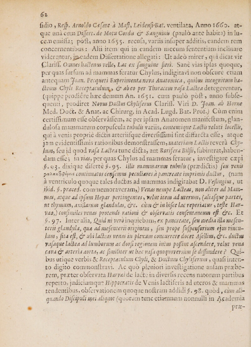 fidio ,Rejp, Arno!do Ctfare-a Mafi&gt; leidenfi -BaL ventilata, Anno iodo, at¬ que una cum Differt, de Motu Cordis &amp; Sunguinis (paulo ante habita) in lu¬ cem e mi lia; poli, anno 1655. recufa, vanis infuper additis, eandem rem concernentibus : Alii item qui in eandem mecum fententiam inclinare- viderentur, jp*eadem Differtatione allegati: Ut adeo mirer, qoi dicat vir Clariff. Omnes hactenus velle&gt; Lac ex fanguine jieri. Sane vias iplas quoque, per quas furfum ad mammas teratur Chylus, indigitavi non obfcure etiam antequam foan. Pecqueti Experimenta nova Anatomica, quibus incognitum ba¬ lteum Chjh Receptaculum^ &amp; abeo per Thoracem vafi Lactea dttegerentur, (quippe prodiere h^c demum An. 1651. cum paulo pbft, anno fubie- quend, prodiret Novus Ductus Chyli ferus Clarii]. Viri D. ffoan. ab Horne Med. Doct. &amp; Anae, ac Chirurg. in Ac ad. Lugd. Bat. Proh) Cum enim certiffimum etle obfervaiTem, ac per ipfam Anatomen maniteftum, glan- dulofa mammarum corpufcula tubulis variis, contemique Lariis veluti locellis, qui a venis proprie diditis arteriifque divertiflimi fint diffardla eile, atque jam evidentillimis rationibus demonftraflem, materiam Laciis revera Cly- lum, feu id quod vafa Lactea tunc dibia, aut Rorifera Biifi, fubintrat,haben-* clam eiTe *, in vias, per quas Chylus ad mammas feratur, inveftigare carpi g3. dixique diferte $.95. illis mammarum tubulis (prsedi&amp;is) feu venis continuatos cenfemus peculiaresa pancreate imprimis ductus, (nam a ventriculo quoque tales dubius ad mammas indigitabat D. Ve fingi us, ut ibid. §, praced* commemoraveram,) Venas nempe Lacteas, non aliter ad Mam¬ mas, atque ad ipfmn Hepar pertingentes, velat item ad uterum, (aliafque partes, ut thymum, axillarum glandulas, &amp;c. cum &amp; in bifee lac reperiatur, tefic Har¬ va 0,) confinii les venas protendi rationi &amp; obfer vatis confentaneum efi &amp;c. Et $.97. Inter alia, Quid ni vero inquiebam, ex pancreate, feu media illa tnefen- terti glandula, qua ad mefenterii originem, feu prope fufpenforium ejus vincu¬ lum , fit a efi, ubi lacie as venas in plexum concurrere docet Afellius, irc. dubius vafaque lactea ad lumborum ac dorfi regionem intus pofiint afeendere, velut vena cava &amp; arteria aorta, ac funditer ut hac vafa quoquoversum fe diffundere d Qui¬ bus utique verbis &amp; Receptaculum Chyli, &amp; Dubium Clydferum , quafi inten¬ to digito commonftravi. Ac quo pleniori inveftigatione anfam praebe¬ rem, praeter obfervata I larva i de lacte in di ver lis recens natorum partibus reperta, judiciumqm Hippocratis de V enis iaddferis ad uteros &amp; mammas tendentibus, obfervationem quoque noftram addidi §. 98. quod, cum ali- quaralo Difiipuli mei aliquot (quorum tunc ctiamnum nonnulli in Academia prae-