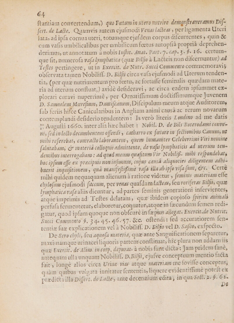 &lt;3 4 ftaritiam convertendum,) quo Vectum in utero nutrire de moti fi nx vera tn us Di fi fert, de Latie. Quamvis autem ejufmodi Venas lacteas » per ligamenta Uteri lata? ad ipfa cornua uteri, totumque ejufdem corpus diicurrentes &gt; quin &amp; cum vafis umbilicalibus per umbilicum fcetus aut opii a propria deprehen¬ derimus, ut annotatum a nobis In fit, Ati at. Part. 7. caf. 5 • $• 16, certutn- que iit, numerofa vafa lymphatica (quae Bilfie a Ladleis non difcernuntin) ad Te fies pertingere, ut in Exercit. dcNutr. Commento commemoiavis obfervata tamen Nobilifh D. Bilfii circa vafa ejufmodi ad Uterum tenden¬ tia, (per qua? nutrimentum pro fcetu, ac fortafle feminalis quxdam mate¬ ria ad uterum confluat,) avide deflderavi, ac circa eadem i pium met ex¬ plorari curavi nuperrime, per Qrnatiffimum dodlblimumque juvenem D. Samuelem Moerefium, Danti fi anum, Difci pul um meum atque Auditorem, 11 ib feriis hifce Canicularibus in Angliam animi causa ac rerum novai um contemplandi defiderio tendentem: Is vero litetis Lotidino ad me datis Augufti 1660. inter alia hasc habet : NobiL D. de iVds Koterodatni conve~ niyfed in lecto decumbentem offendi, catharro ex factore in fictionibus Canum, ut mihi referebat, contracto laborantem, quem humaniter Celeberrimi Viri nomine falutabam, O* materia colloquii admittente, de vafis lymphaticis ad uterum ten¬ dentibus interrogabam: ad quod meum quafitum Vir Nobilifi* mihi '1 efpondebat, hoc ipfum effc ex pracipuis non infimum, cujus causa aliquoties diligentem adhi¬ buerit inquifitiomm, qua manifefifiime vafa ittaab ipfdvi fafunt, &amp;c. ^ Cei te mihi quidem nequaquam alienum a ratione videtur, feminis materiam efle chylefum ejufmodi faecum, per venas quafdam lacie as-) feu roi ijeias irilfifi qua? lymphatica vafa aliis dicuntur, ad partes feminis generationi iniei vientes, atque imprimis ad 1 eftes delatam , qux ibidem copiofo fpiritu animali perfufa fermentetur, elaboretur,coquatur,atque in fecundum femen 1 edi- gatur, quod ipfum quoque non obfcure in fac pius allegat. Exercit.de Nutrit, Succi Commento §. 3q.. 45* 4^* 57* ^c* °Frendi: fed accuiatioieim fen- tentiaz fua? explicationem vel a Nobilifi. D. Bilfio vel D. SafiiO) exfpeeto* De Sero chyli, feu aequofa materia, qua? ante Sanguiftcationemfeparetur, maximam que urinacei liquoris partem conliituat, hic plura non addam iis au.e Exercit. de Alimi incorp, depurat&gt; a nobis funt diCta: Jam pridem fanc, antequam ulla unquam Nobilifi. D.Bilfii, ejufve conceptuum mentio radia fuit, longe aliosmirea Urina vias atque materiam me fovifle conceptus, quam quibus vulgata innitatur fententia, liquere evidentiflime poteftex prodidi a illa Di/jerk de Latie &gt; ante decennium edita, inqu-a-Sc#*. i . f . 61.