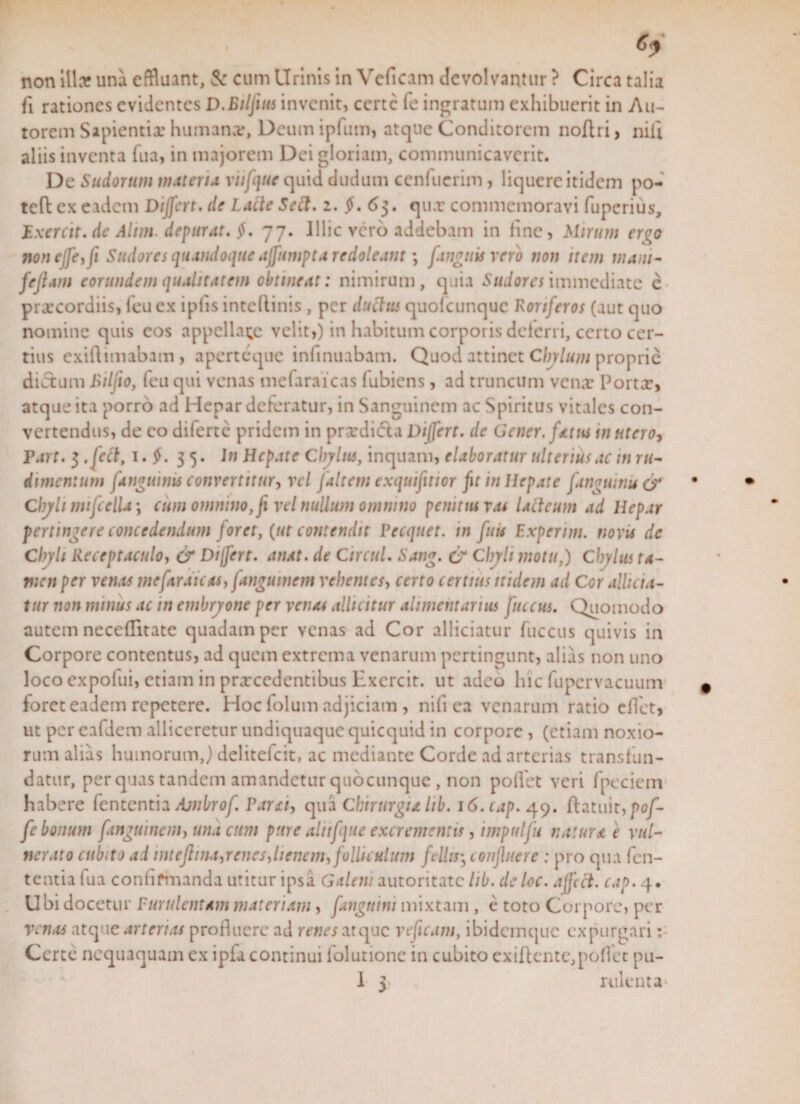 non illa? una effluant, Sc cum Urinis in Veficam devolvantur ? Circa talia fi rationes evidentes D.Bilfuis invenit, certe fe ingratum exhibuerit in Au- torem Sapientiae humanor, Deum ipfum, atque Conditorem noftri , nili aliis inventa fua, in majorem Dei gloriam, communicaverit. De Sudorum materia viifque quid dudum cenfuerim, liquere itidem po- teft ex eadem Differt, de Lacie Sect. i. $. 63. qux commemoravi fuperius, JE xercit. de Alim depurat. 77. Illic vero addebam in line, Mirum er^o noneffe,[x Sudores quandoque affumpta redoleant; [anguis vero non item mani- fejlam eorundem qualitatem obtineat: nimirum, quia Sudores immediate e prxeordiis, feu ex iplis intcllinis , per ductus quolcunquc Roriferos (aut quo nomine quis cos appellare velit,) in habitum corporis deleri i, certo cer¬ tius exiftimabam, aperteque infinuabam. Quod attinet Chylum proprie diaum Bilfio, feu qui venas mefaraicas fubiens, ad truncum venae Portae, atque ita porro ad Hepar deferatur, in Sanguinem ac Spiritus vitales con¬ vertendus, de eo diferte pridem in praedidta Differt, de Gener, fatus in utero, Tart. 3 .feci, 1. $. 3 5. In Hepate Chylus, inquam, elaboratur ulterius ac in ru¬ dimentum [anguinis convertitur, vel [altem exquifitior fu in Hepate [anguinis &amp; Chyli mifcella; cum omnino,[i vel nullum omnino penitus r.u lacteum ad Hepar pertingere concedendum foret, (ut contendit Becquet. in fuis Experim. novis de Chyli Receptaculo, &amp; Differt, anat. de CircuL Sang. &amp; Chyli motu,) Chylus ta¬ men per venas mefaraicas, [angumem vehentes, certo certius itidem ad Cor allici a- tur non minus ac in embryone per venas alluitur alimentarius fuccus. Quomodo autem neceflitate quadam per venas ad Cor alliciatur fuccus quivis in Corpore contentus, ad quem extrema venarum pertingunt, alias non uno loco expolui, etiam in prxcedentibus Hxcrcit. ut adeo hic fupcrvacuum foret eadem repetere. Hoc lolum adjiciam , nili ea venarum ratio effet, ut per eafdcm alliceretur undiquaque quicquid in corpore , (etiam noxio¬ rum alias humorum,) delitefcit, ac mediante Corde ad arterias transfun¬ datur, per quas tandem amandetur qiiocunque, non pollet veri fpeciem habere fententia Ajnbrof Barxi, qua Chirurgu lib. i6.cap. 49. flatuit,po/'- fe bonum [angumem, una cum pure alit [que excrementis, impulfii naturae vul¬ nerato cubito ad mtefhna,renes,lienem, folliculum fella, confluere : pro qua fen¬ tentia fua confirmanda uritur ipsa Galeni autoritate lib. dcloc. affeci, cap. 4. Ubi docetur Purulentam materiam, [anguini mixtam , e toto Corpore, per venas atque arterias profluere ad renes atque veficam, ibidemque expurgari :• Certe nequaquam ex ipfa continui folutionc in cubito exiftentc,poflct pu-