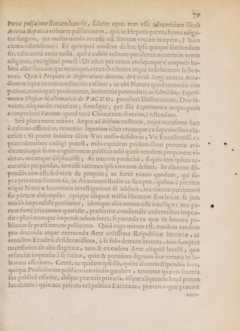 Torta pw//4rhweftanicndum fit, (altem opus non clTc adventitiam illi ab Arteria Hepatica tribuere pullationem, qua in Hepatis parenchyma adiga¬ tur fangtiis, (ut multo miniis neccflc c(t Nervum vocare in opem,) loco citato oltcndimus: Ht quicquid tandem de hac ipfa quoque fentiendum Iit, talis certe ratio nulla, qua e cubiti vulnere purulenta materia in venas adigatur, excogitari poteft : Ut adeo per venas undiquaquee corporis ha¬ bitu alitet fuccum quemcunque,ratum habentis atque indubitatum habea¬ mus. Qua: a recqueto tn Dijfertatione Amitem, de Circuli Sang. contra Attra¬ ctionem (qua: in extraordinariis calibus , ac ubi Natura quodammodo vim patitur,contingat) proferuntur, innitenda pereruditis ac fubtiiibus Experi- •vientis Vbyfico-Mathematicis de VACUO, peculiari Difiertatiene, Deo fa¬ vente, aliquando excutiam- fimulquc, per illa Experimenta nequaquam comprobari Vacuum (quod vere Chimarram dixerim,) edendam. Sed plura nunc mitto: Atque ad Dilfucm noflrum , cujus occafionc hxc e calamo effluxere, revertor. Ingenium iilius utcunque ex fuperioribus elu- cefcic: Si porro Indolem illius Viri noflfodcfideras , Vir Excellenrifl*. ex prxccdentibus colligi potefl, mihi equidem pridem illam pecunia: avi¬ ditatem,qua luam cognitionem publico orbi quafi venalem proponere vi¬ detur, utcunque difplicuiflc ; At interim pro Icelo , (i quis rem ipfam ac¬ curatius perpendat, fortaffe rationes ipfi viro non defunt. In aliorum fli- pendiisnonefl,(edvivit de proprio; ac forte nimio quodam, qui fu- pra privatam fortem Iit, in Anatomen ftudio ac fmnptu, quibus a pueritia ufque Natura: (ecretioris inveftigationi fc addixit, maximam patrimonii fui partem abiumplit: (quippe aliquot millia librarum flindricar. fc jam modo impendifle proritetur; idemque aliis notum dic intdligo : nec pa¬ rum forte ctiamnum quotidie , prxlcrtim condiendis cadaveribus impen¬ dit . plurimumquc impendendum lorct, li paranda ea qux in bonum pu¬ blicum fe prxftiturum pollicetur. Quid ergo mirum elt, eundem tandem pro docenda atque exercenda Arte utilirfima Reipublicx litcrarix, ac omnibus Eruditis dclideratiflima, a fe folo demum inventa, tum fumptus Ticceflariosab aliis flagitare, tum &amp; ex eadem Arte aliquid lucelli, quo rcfarciat impcnlas a fe lacias, quin &amp; premium dignum lux virtutis ne la¬ borum affedare. Certe, ne quidem ipfi illi, qui in aliorum ftipendiis funt, quique Prolcllorum publicorum titulis gaudent , tenentur quxvis fccrcra fua publice effutire, abfquc prxmiis privatis, iifquc aliquando haud parum luculentis: qu.n nec privata vel publica Exercitia, prxterea qux prxeise