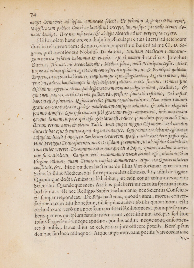 I 4 emfti Ompme M iffm cmrnuu plent. Ut primum ArgmtonUim vimt; Magfftramm pMco Convivio lautifwe excepit, fingulofque pretio fis Xeniis do¬ natos demifu! lUc non mfi veru, &amp; abipfis Medicis adm per [cripta refero. Hiftoriolafh hanc brevem hujufce /i fculapii e tuis literis adjiciendam duxi in rei -memoriam: de quo eodem nuperrime Badie a ad me Cl, D. Se¬ verus, poft mentionem Isloodiii* D* de Bils, Similem Medicum Thumatur—' gumtionka pridem habuimus in vicinia. Eft ei nomen Francifcus jofephus Burrus. Hic natione MedioUmnfts, Medici j.'dius, nulli Principum ce fit. Bine, heque ad ullum qmdem^grotorUm come jit, ita quidem, ut &amp; Principes quidam Imperii, in vicinia habitantes, conjiliumque -epus efflagitantesArgentoratum , ubi vivebat, adire-, \mnimmque m ipfo hofpttio jalutare coacii fueunt. Omnes jine difermine aorct-os, etiam qui dejeratorum nomine vulgo veniunt, tractavit, ce quia non paucos, cura ut credo palliativd, prifiina [unitati r eft itui t, Dei inflat habitus eft a plurimis. Quibus ac ce jit futmna epis liberali t as. Ison enim tantum gratis agrotos traUavitftcd &amp; medicamentainfufer addidit, &amp; addito eleganti pramio drmifit. Quo ipfo tantam (ibi gratiam vulgi comparavit, imo maximam quoque famam, ut pote qui ipfe gloriatas eft, callere fe modum prap arandi 1 in- St uram veram Auri, (j oleum Talci. Erat quippe infgnis Chjwicus. Sed non diti duravit hac ejus divinitas apud Argeritor at enfes. Quiaenim credebatur cjfe nutor cujufdam libelli famofu in Boederum Oratorem ftarfi, urbe excedere juffus eft. Mine profugus F rancofurtum, mox Drefidam fe contulit ,ut ab infans Catholico- f-um tutior viveret. E xco m m umeat us namque ed a Papa, quamvis adhuc acetri- mus (t Catholicus. Cautam vero excommunicationis duunt effe, nimium Divs Virginis cultum , quam Trinitati impius annumerat, atque ita QumemiUtem conflituk, &amp;c. Hsec quidem ha&amp;enus de illius Viri fortuna: quae tamen Scientia’ illius Medica, qui forte pra multis aliis excellit , nihil derogat: Quandoque docta Anima male habitat, ut non congruant mores ac vita Scientia;: Quandoque mens Artibus pulcherrimis exculta fpirituali mor¬ bo laborat: Ut nec Relligio Sapientis humans, nec Scientiis Confoier- tia femper refpondeat. De Bufo hactenus, quoad vitam , mores, conver- fationem cum aliis honeftam, nil iequius audivi ab illis quibus notus eft ; orthodoxam vero una nobifeum profiteri Relligionem , pkunque fe prac- bere, per eos qui ipfum familiarius norunt, certiilimum accepi: fed hoc ipfms Experientia neque apud nos pondus additneque apud dihentien- tes a nobis, fama; illius ac celebritati jure officere poteft. Remipfam denique fuoloeo relinquo: Atque ut promoveant potius \ iri cordati, ac