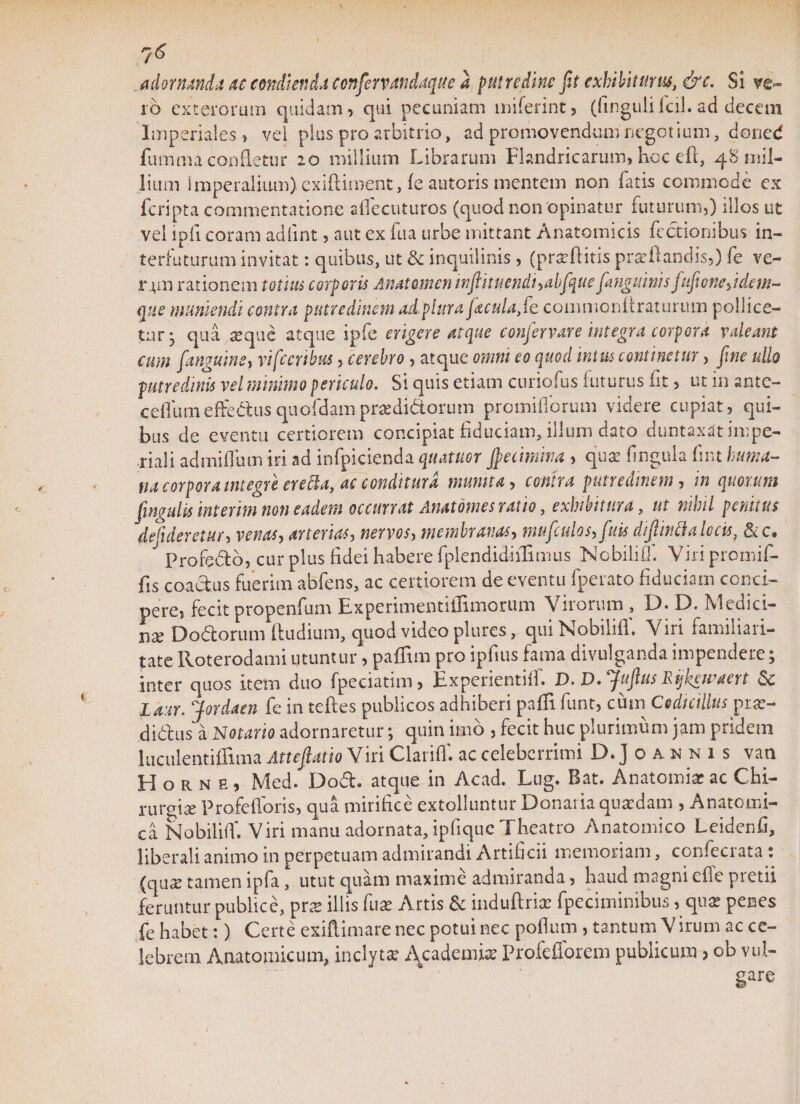 adornanda ac condienda confervandaque a putredine fit exhibiturus, &amp;c. Si ve¬ ro exterorum quidam, qui pecuniam miferint, (fingulifcil. ad decem Imperiales, vel plus pro arbitrio, ad promovendum negotium, doned fumma confletur 20 millium Librarum Flandricarum, hoc eft, 48 mil¬ lium imperalium) exiftiment, fe autoris mentem non Luis commode ex fcripta commentatione affecuturos (quod non opinatur futurum,) illos ut vel i pii coram adfint, aut ex fua urbe mittant Anatomicis Lectionibus in¬ terfaturum invitat: quibus, ut &amp; inquilinis , (praftitis proflandis,) fe ve- rjm rationem totius corporis Anatamen infiituendhabfque[anguinis fufionejdem- que muniendi contra putredinem adplura facula, fe commonfiraturum pollice¬ tur- qua seque atque ipfe erigere atque confervare Integra corpora valeant cum f'anguine, vifecribus, cerebro , atque omni eo quod mva continetur, fine ullo putredinis vel minimo periculo. Si quis etiam curiofus futurus fit, ut in ante- ceffumeffiedusquofdampradidorum promiflbrum videre cupiat, qui¬ bus de eventu certiorem concipiat fiduciam, illum dato duntaxat impe¬ riali admiffum iri ad infpicienda quatuor jpecimma , qua: fnguia fnt huma¬ na corpora integre ere Cia, ac conditura munita, contra putredinem, in quorum Cingulis interim non eadem occurrat Anatomes ratio, exhibitura, ut nihil penitus defideretur, venas, arterias, nervos, membranas, mufculos, fuis difijndalocisf &amp;c. Profedo, cur plus fidei habere fplendidiiHmus Nobililf. Viri promif- fis coadus fuerim abfens, ac certiorem de eventu fperato fiduciam conci¬ pere, fecit propenfum Experimentiffimorum Virorum, D. D. Medici¬ na Dodorum (ludium, quod video plures, qui Nobiliff. Viri familiari¬ tate Roterodami utuntur, paffim pro ipfius fama divulganda impendere; inter quos item duo fpeciatim, Expcrientiil. D. D»[ufiu$ hijkgicaert Laur. Jordaen fe in teftes publicos adhiberi paffi funt, cum Codicillus pix- didus a Notario adornaretur; quin imo , fecit huc plurimum jam pridem luculentiffima AttefiatioYm Clariff. ac celeberrimi D.Joannis vati Horne, Med. Dod. atque in Acad. Lug. Bat. Anatomia ac Chi- n\vo\x Profefforis, qua mirifice extolluntur Donaria quadam , Anatomi¬ ca Nobiliff. Viri manu adornata, ipfique Theatro Anatomico Leidenfi, liberali animo in perpetuam admirandi Artificii memoriam, confeciata t (qua tamen ipfa, utut quam maxime admiranda, haud magni efie pretii feruntur publice, pra illis fua Artis &amp; induftrix fpeciminibus, qua penes fe habet:) Certe exiftimarenec potui nec pofium , tantum Virum ac ce¬ lebrem Anatomicum, inclyta Academia Profeflorem publicum , ob vul- gare