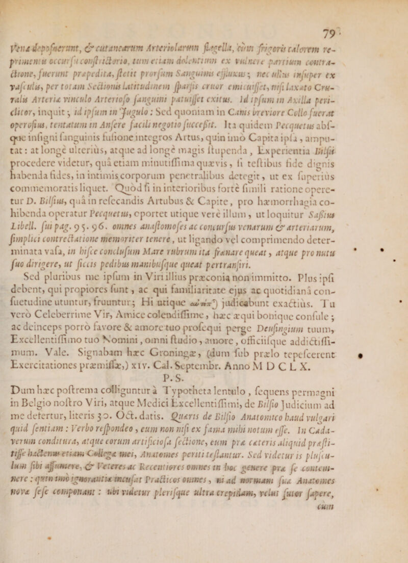 ffyiu depofnerttnt, &amp; cutanearum Arteriolam» fltgtlla, 'anst frigeris caltnrm re¬ priment u occurfi confli ittirrio, tum etiam dolentium ex vitinei t porrium centro* itione, fuerunt pr£pedita,ftetit prorfum Sanguinis cjjluxw, nec ullas in fu per cx yafulis, per torum Sectionis Utitudinem Jpaifis eruor emicuijfet, mfi laxato Cru¬ ralis Arteria vinculo Artenofo [anguini patuijjet exitus. \d ipfum in Axilla peri- clitoTy induit *, id ipfum tn Jugulo; Sed quoniam in Canis breviore Collo fucr.tt operojius, t tutatum tn An fer e facili negotio [ucccfit. Ita quidem Pecquetus abf- cjiic infigni (anguinis tulionc integros Artus, quin imo Capita ipfa , ampu¬ tat : at longe ulterius, atque ad longe magis itupenda , Lxperientia Eiljii procedere videtur, qua etiam minutidima qua: vis, fi teftibus fide dignis habenda fides, in intimis corporum penetralibus detegit, ut ex fuperius commemoratis liquet. Quod fi in interioribus forte fimili ratione opere¬ tur D. Bilfius, qua in refccandis Artubus &amp; Capite, pro harinorrhagia co¬ hibenda operatur Pecquetus, eportet utique vere illum , ut loquitur Safnu Libell. fui pag. 95.96. omnes anaflomofes ac comarfus venarum &amp; arteriarum, fimpltci contrectatione memoriter tenere, ut ligando vel comprimendo deter¬ minata vafa, tn bifee eonclufum Mare rubrum na fanare queat, atque pro nutu fuo dirigere, ut ficus pedibus manibufque queat pertranfni. Sed pluribus me ipfum in Viri illius praeconia non immitto. Plusipfi debent, qui propiores (unt, ac qui familiaritate ejus ac quotidiana con- fuetudinc utuntur, Iruuntur; Hi utique judicabunt exadius. 7 u vero Celeberrime Vir, Amice colendi di me, iixc xqui bonique confule ; ac deinceps porro favore &amp; amore tuo profequi perge Deufingium tuum, Excellentiflimo tuo Nomini, omni ftudio, amore, officiifque addidifli- mum. Vale. Signabam hxc Groningz, (dum fiub prarlo tcpcfcercnt Exercitationes prasmifli,) xiv. Cal. Septembr. Anno M D C L X. P.S. Dum hxc pofirema colliguntur a Tvpotheta lentulo , fcquens permagni in Belgio nofiro Viri, atque Medici Lxcellentiflimi, de Eilfio Judicium ad me defertur, literis 30. Od. datis. Quarts de Eilfio Anatomico haud vulgari quid fentiam : Verbo rtjpondeo , eum non mfi ex fama mihi notum tffe. Iu Cada¬ verum conditura, atque eorum artificiofa f 'ectione, cum pro ceteris aliquid prafli- tijfc hadenm enam CeUcg* imi, Anatomes penti teflantur. Sed videtur is plufu- Ium fibi afumere, &amp; Veteres ac Recentiores omnes tn Im genere pra fe contem¬ nere : quw imo ignorant u mcufat Prutinos omnes, ni ad normam fua Anatomes nova fefc componam : ubi videtur plcnjque ultra crepidam, yclui futor fapere, cum