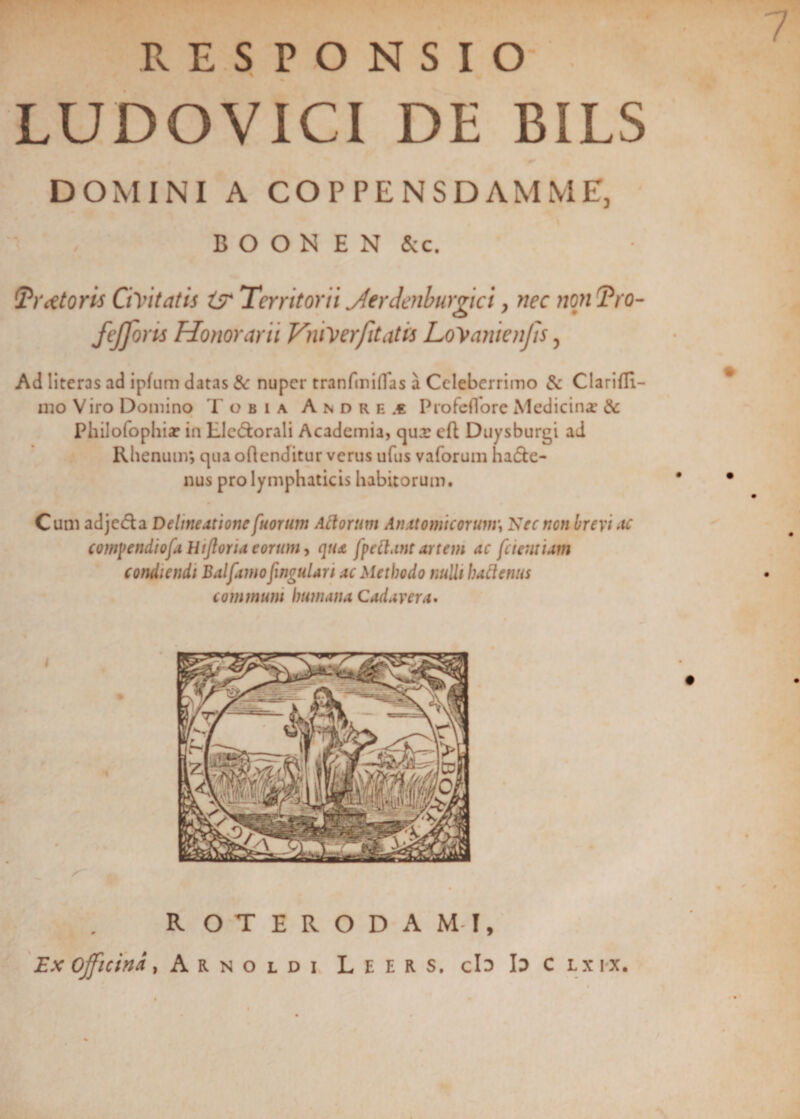 7 RESPONSIO LUDO VICI DE BILS DOMINI A COPPENSDAMME, B O O N E N &amp;c. !Tritoris Civitatis i? Territorii jferdenburgici, nec non Tro- fefforis Honorarii ViuVerfitatis LoVanienjis, Ad literas ad ipfum datas &amp; nuper tranfmiflas a Celeberrimo &amp; Clarifli- iuo Viro Domino Tobia Andre.€ ProfefTore Medicina: &amp; Philofophiar in Llc&amp;orali Academia, qua: eft Duysburgi ad Rhenum*, qua oRenditur verus ufus vaforum ha&amp;e- nus pro lymphaticis habitorum. Cum adjecfla Delineatione [uorum Aftorum Anatomicorum\ Nec non brevi ac cowpendiofa Hiftoria eorum, qua [pectant artem ac [cientium condiendi Balfarnofwgulari ac Methodo nudi hactenus communi humana Cadavera. R OTERODAMI, Ex officina, Arnoldi L e e r s. cb b c lx ix.