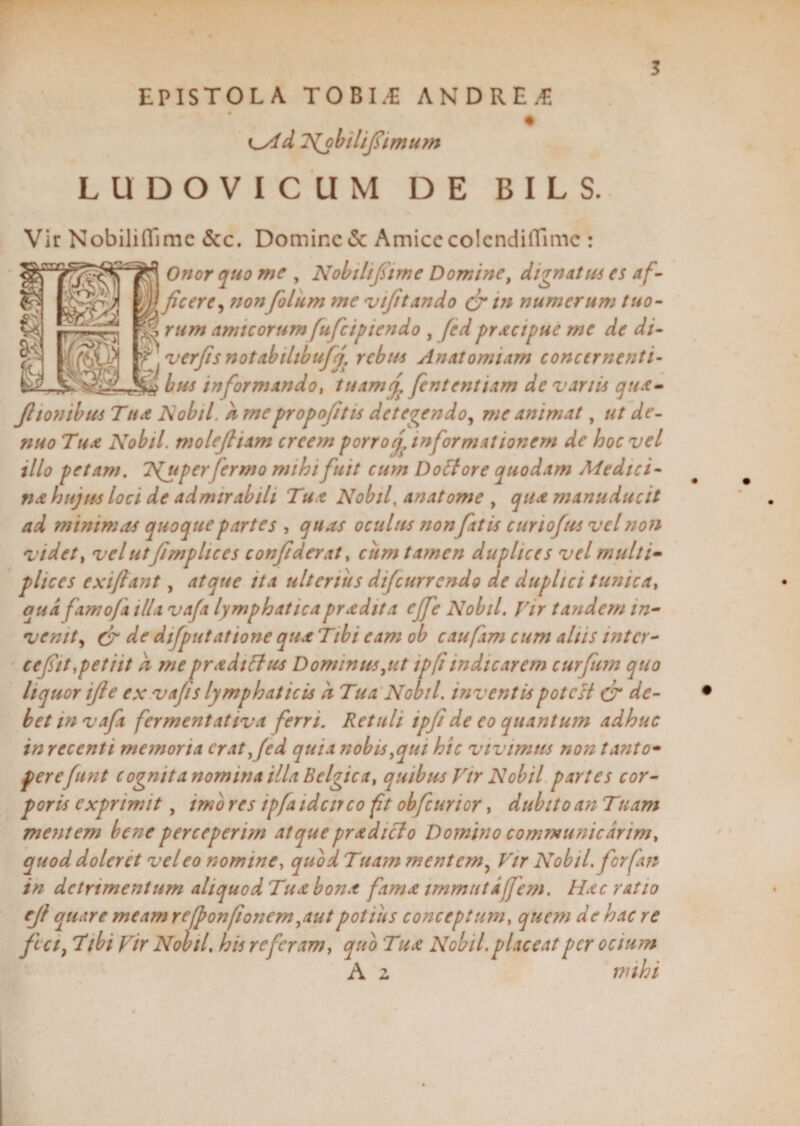EPISTOLA TOBI.E ANDREWS iMd Tfobilifimum LUDOVICUM DE BILS. Vir Nobilifllme &c. Domine & Amice colcndiffimc : Onor quo me , Nobili fime Domine, dignatus es af- ^ficere^ nonfolum me vifitando Cr tn numerum tuo¬ rum amicorumfufeipiendo , fed pracipue mc de di- '' verfis notabilibuff rebus Anatomiam concernenti- bus informando, tuamf fententiam de vanis qua- Jltonibus Tua Nobil, k mcpropofitis detegendo, me animat, ut de- nuo Tua Nobil. molejliam creem porro j, informationem de hoc vel illo petam. T^uper fermo mihi fuit cum Doctore quodam Medici¬ na hujus loci de admirabili Tua Nobil, anatome , qua manu ducit ad minimas quoque partes , quas oculus nonfatis cur iofus vel non videt, velutfimplices confderat, cum tamen duplices vel multi¬ plices exiftant, atque ita ulterius difeurrendo de duplici tunica, qua famo/a illa vafa lymphaticapradita ejfe Nobil. Vir tandem in¬ venit , & de difputatione qua Tibi eam ob caufim cum aliis inter¬ ce fit,petiit k mepradtflus Dominus,ut ipfiindicarem curfum quo liquor ife ex vafs lymphaticis k Tua Nobil. inventis potest & de¬ bet mvaft fermentativa ferri. Retuli tpf de eo quantum adhuc in recenti memoria erat,fed quia nobis,qui hic vivimus non tanto¬ perefunt cognita nomina illa Belgica, quibus Vir Nobil partes cor¬ poris exprimit, imo res ipfa idcirco ft obfcurior, dubito an Tuam mentem bene perceperim atquepradicto Domino communicarim, quod doler et vel eo nomine, quod Tuam mentem, Vir Nobil. for fan in detrimentum ahquodTua bona fama immuta fem. Hac ratio ejf quare meam refponfionem,autpotius conceptum, quem de hac re fi ci} Tibi Vir Nobil, his referam, quo Tua Nobil. placeat per ocium A z mihi