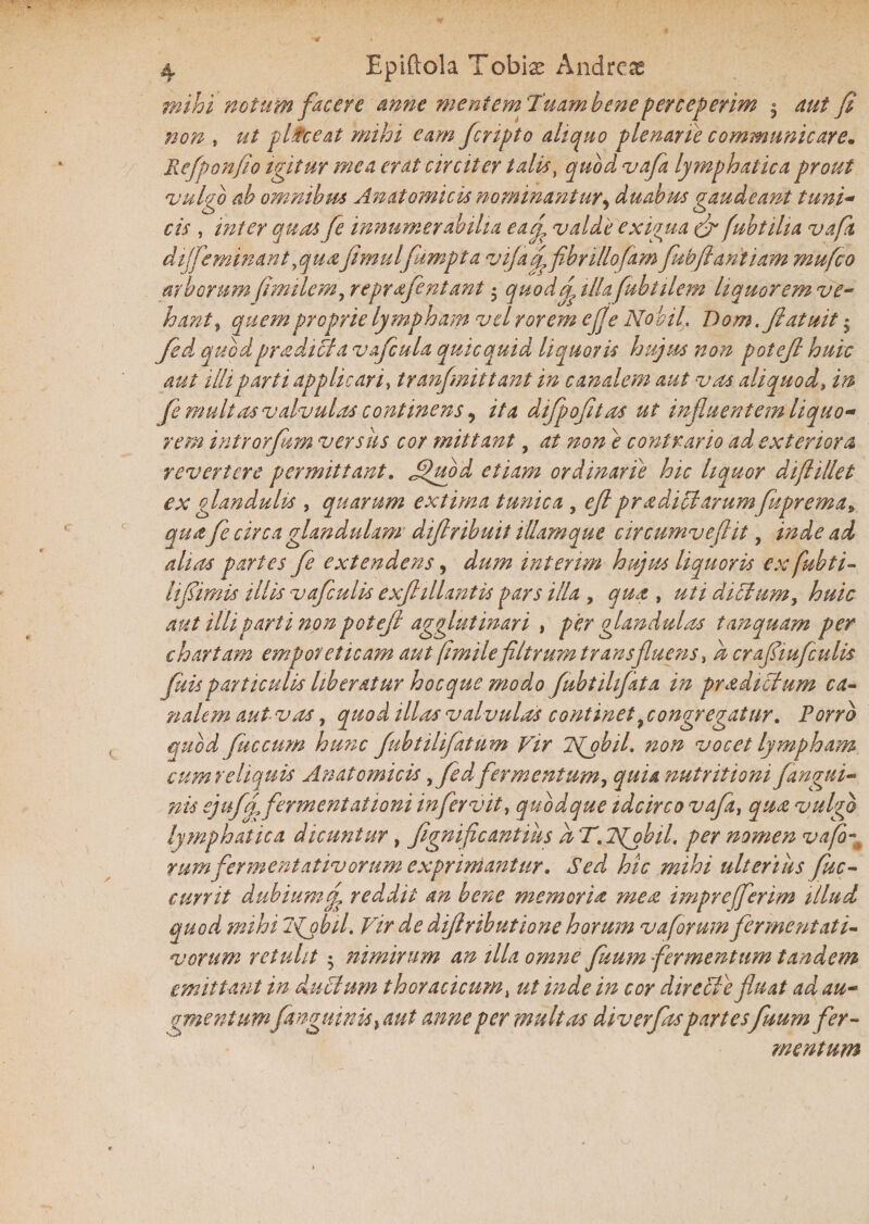 Epiftola Tobias Andreas mihi notum facere anne mentem Tuam bene perceperim * aut fi non , ut p lice at mihi eam fcnpto ait quo plenarie communicare. Refponfio igitur mea erat circiter talis, quod vafa lymphatica prout vulgo ab omnibus Anatomicis nominantur, duabus gaudeant tuni- cis , inter quas fe innumerabilia ea/ valde exigua <fi fubtilia vafi dijfeminantyquafimulfumpta vifa/ fibrillofam fubfiantiam mufco arborum fimilem, repr fient ant * quod/illafubtilem liquor em ve¬ hant, quem proprie lympham vel rorem e fi e Nokil, Dom.ftatisit * fed quodpradicta v ficula quicquid liquoris hujus non potefi huic aut illi parti applicari, tranfmittant in canalem aut vas aliquod, in fe multas valvulas continens, ita difpofitas ut influentem liquo¬ rem introrfism ver siis cor mittant, at non e contrario ad exteriora revertere permittant. £juod etiam ordinarie hic liquor diflillet ex glandulis , quarum extima tunica , efi pr a ditiarumfuprema, qua fe circa glandulam difiribuit illamque circumveflit, inde ad alias partes fe extendens, dum inierim hujus liquoris ex fubti- lifiimis illis vafculis exflilUntis pars illa y qua , uti dictumy huic aut illi parti non potefi agglutinari , per glandulas tanquam per chartam emporeticam aut fimilefiltrum trans fluens, a crafiiufculis fuis particulis liberatur hocque modo fiubtihfata in pradictum ca¬ nalem aut Viis, quod illas valvulas continet ^congregatur. Porro quod fuccum hunc fubtilifatum Vir T^obil. non vocet lympham cum reliquis Anatomicis yfed fermentum, quia nutritiam fangui¬ nis ejuff fermentat toni in fervit, quodque idcirco vafa, qua vulgo lymphatica dicuntur, fignifcantius a T. ISfobil. per nomen vafi rum fermentativorum exprimantur. Sed hic mihi ulterius fuc- currit dubium / reddit an bene memoria mea imprejferim illud quod mihi Isfobil. Vir de difiributione horum vaforum fermentati- vorum retulit $ nimirum an illa omne fisum fermentum tandem emittant in duclum thoracicum, ut inde in cor dire cie fluat ad au- gmentum/anguinis, aut anne per multas diverfitspartes fisum fer¬ mentum