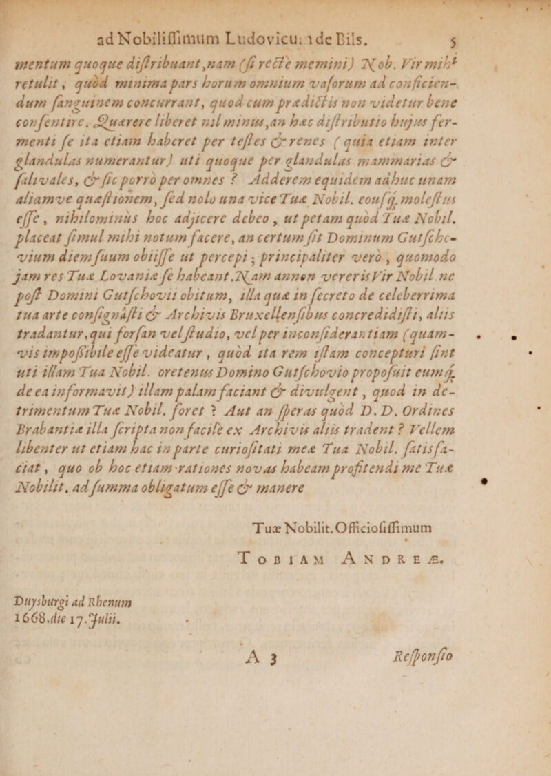 adNobiliflimum Ludovicu; i dc Bils. $ mentum quoque diflribuant,nam (fi rccfe memini) Tfob. Virmih1 retulit, quod minima pars horum omnium vaforum ad conficien¬ dum fanguinem concurrant, quod cumpradiflis non videtur bene confentire. fijuarcre liberet nilmintuyan hxc dijlnbutio hujus fer¬ menti fe ita etiam haberet per tefles & renes (quia etiam inter glandulas numerantur) uti quoque per glandulas mammarias & f'divales, &Jic porro per omnes ? Adderem equidem adhuc unam aliamvc quafttonem, fed nolo una vice Tua Nobil. couf (j. molcjlus ejfe , nihilominus hoc adjicere debeo y ut petam quod Tua Nobil. placeat fimul mihi notum facere, an certum fit Dominum Gutfchc- vtum diemfuum obujfe ut percepi^ principaliter vero , quomodo jam res Tr ia Lovanix fe habeant .Njim annon verer is Vir Nobil ne pojl Domini Gutfichovu obitum, illa qua in fccrcto de celeberrima tua arte confignifti & Archivis Bruxcllenfibus concredidifli, alus tradantur, qui forfan velfludio, vel per inconfideraruiam (quam¬ vis impojsihile ejfe videatur , quod ita rem iflam concepturi fint uti illam Tua Nobil. orclentis Domino Gutfchovio propofiuit eurnf de ea informavit) illam palam faciant & divulgent, quod in de- trimentum Tua Nobil. foret > Aut an /peras quod D.D. Ordines Brabantia illa feriptanon facile ex Archivu aliis tradent ? Vellem libenter ut etiam hac in parte curiojitati mea Tua Nobil. fatis fa¬ ciat , quo oh hoc etiamrationcs novas habeam profitendi me Tua Nobilit. adfiumma obligatum ejfe cr manere T ux Nobilit. Officionffimum ToB 1 AM A N D R E £, Dujsburgi ad Rhenum 166%,die 17. Julii, • ' * • . • A 3 Rcftonfio