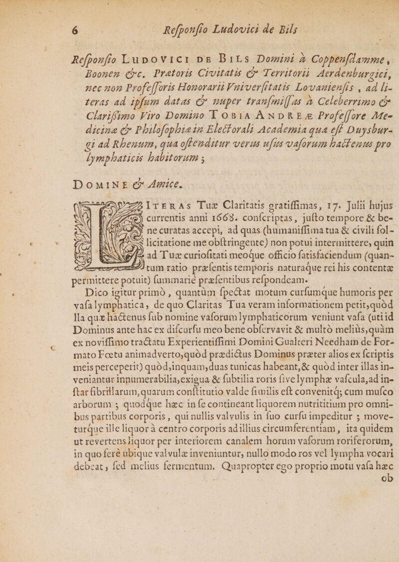 Refponfio Ludovici de BiLs Domini a Coppenfdamme, Boonen &c. Pr at oris Civitatis & Territorii Aerdenburgici, nec non ProfeJJoris Honorarii Vniver(itatis Lovanienfis , ad lit¬ teras ad ipfum datas & nuper tranfmi[fas h Celeberrimo & Clarifiimo Viro Domino Tobia Andre^ Profeffore Me~ dicina & Philofophia in EleStorali Academia qua efl Duysbur- gi ad Rhenum, qua oftendiiur verus ufus vaforum hattenuspro lymphaticis habitorum $ Domine & Amice* Iteras Tux Claritatis gratiffimas, 17. Julii hujus currentis anni 166$. confcriptas, juilo tempore.& be¬ ne curatas accepi, ad quas (humaniffima tua & civili fol- licitatione meobftringente) non potui intermittere, quin ad Tux curiofitati meoque officio fatisfaciendum (quan¬ tum ratio prxfentis temporis naturaque rei his contentx permittere potuit) (unimane prxfentibus refpondeam. Dico igitur primo , quantum fpedat motum curfumque humoris per vafa lymphatica, de quo Claritas Tua veram informationem petit,quod lia qux hactenus fub nomine vaforum lymphaticorum veniunt vafa (uti id Dominus ante hac ex difcurfu meo bene obfervavit Sc multo melius,quam ex noviffimo tra&atu Experientiffimi Domini Gualteri Needham de For¬ mato Ecetu animadverto,quod prxditdus Dominus prxter alios ex fcriptis meis perceperit) quod,inquam,duas tunicas habeant,&: quod inter illas in¬ veniantur inpumerabilia,exigua & fubtilia roris fivelymphx vafcula,ad in¬ dar fibrillarum,quarum confiitutio valde fimilis eft convenitq; cum mufco arborum j quodque hxc in fe contineant liquorem nutrititium pro omni¬ bus partibus corporis, qui nullis valvulis in fuo curfu impeditur ; move- turque ille liquor a centro corporis ad illius circumferentiam, ita quidem ut revertens liquor per interiorem canalem horum vaforum roriferorum, in quo fere ubique valvula? inveniuntur, nullo modo ros vel lympha vocari debeat, fed melius fermentum. Quapropter ego proprio motu vafa hxc ob