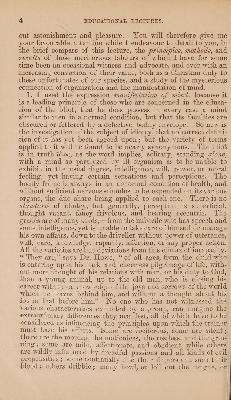out astonishment and pleasure. You will therefore give me your favourable attention while I endeavour to detail to you, in the brief compass of this lecture, the principles, methods, and results of those meritorious labours of which I have for some time been an occasional witness and advocate, and ever with an increasing conviction of their value, both as a Christian duty to these unfortunates of our species, and a study of the mysterious connection of organization and the manifestation of mind. 1. I used the expression manifestation of mind, because it is a leading principle of those who are concerned in the educa¬ tion of the idiot, that he does possess in every case a mind similar to men in a normal condition, but that its faculties are obscured or fettered by a defective bodily envelope. So new is the investigation of the subject of idiotcy, that no correct defini¬ tion of it has yet been agreed upon; but the variety of terms applied to it will be found to be nearly synonymous. The idiot is in truth idtog, as the word implies, solitary, standing alone, with a mind so paralyzed by ill organism as to be unable to exhibit in the usual degree, intelligence, will, power, or moral feeling, yet having certain sensations and perceptions. The bodily frame is always in an abnormal condition of health, and without sufficient nervous stimulus to be expended on its various organs, the due share being applied to each one. There is no standard of idiotcy, but generally, perception is superficial, thought vacant, fancy frivolous, and bearing eccentric. The grades are of many kinds,—from the imbecile who has speech and some intelligence, yet is unable to take care of himself or manage his own affairs, down to the driveller without power of utterance, will, care, knowledge, capacity, affection, or any proper action. All the varieties are but deviations from this climax of incapacity. “ They are,” says Dr. Howe, “ of all ages, from the child who is entering upon his dark and cheerless pilgrimage of life, with¬ out more thought of his relations with man, or his duty to God, than a young animal, up to the old man, who is closing his career without a knowledge of the joys and sorrows of the world which he leaves behind him, and without a thought about his lot in that before him.” Ho one who has not witnessed the various characteristics exhibited by a group, can imagine the extraordinary differences they manifest, all of which have to be considered as influencing the principles upon which the trainer must base his efforts. Some are vociferous, some are silent; there are the moping, the motionless, the restless, and the grin¬ ning ; some are mild, affectionate, and obedient, while others are wildly influenced by dreadful passions and all kinds of evil propensities ; some continually bite their fingers and suck their blood; others dribble; many howl, or loll out the tongue, or