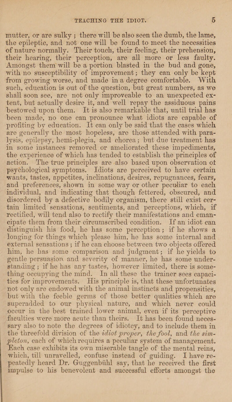mutter, or are sulky ; there will be also seen the dumb, tbe lame, the epileptic, and not one will be found to meet tbe necessities of nature normally. Their touch, their feeling, their prehension, their hearing, their perception, are all more or less faulty. Amongst them will be a portion blasted in the bud and gone, with no susceptibility of improvement; they can only be kept from growing worse, and made in a degree comfortable. With such, education is out of the question, but great numbers, as we shall soon see, are not only improveable to an unexpected ex¬ tent, but actually desire it, and well repay the assiduous pains bestowed upon them. It is also remarkable that, until trial has been made, no one can pronounce what idiots are capable of profiting by education. It can only be said that the cases which are generally the most hopeless, are those attended with para¬ lysis, epilepsy, hemi-plegia, and chorea; but due treatment has in some instances removed or ameliorated these impediments, the experience of which has tended to establish the principles of action. The true principles are also based upon observation ot psychological symptoms. Idiots are perceived to have certain wants, tastes, appetites, inclinations, desires, repugnances, fears, and preferences, shown in some way or other peculiar to each individual, and indicating that though fettered, obscured, and disordered by a defective bodily organism, there still exist cer¬ tain limited sensations, sentiments, and perceptions, which, if rectified, will tend also to rectify their manifestations and eman¬ cipate them from their circumscribed condition. If an idiot can distinguish his food, he has some perception ; if he shows a longing for things which please him, he has some internal and external sensations ; if he can choose between two objects offered him, he has some comparison and judgment; if he yields to gentle persuasion and severity of manner, he has some under¬ standing ; if he has any tastes, however limited, there is some¬ thing occupying the mind. In all these the trainer sees capaci¬ ties for improvements. His principle is, that these unfortunates not only are endowed with the animal instincts and propensities, but with the feeble germs of those better qualities which are superadded to our physical nature, and which never could occur in the best trained lower animal, even if its perceptive faculties were more acute than theirs. It has been found neces¬ sary also to note the degrees of idiotcy, and to include them in the threefold division of the idiot proper, the fool, and the sim¬ pleton, each of which requires a peculiar system of management. Each case exhibits its own miserable tangle of the mental reins, which, till unravelled, confuse instead of guiding. I have re¬ peatedly heard Dr. Guggenbiihl say, that he received the first impulse to his benevolent and successful efforts amongst the