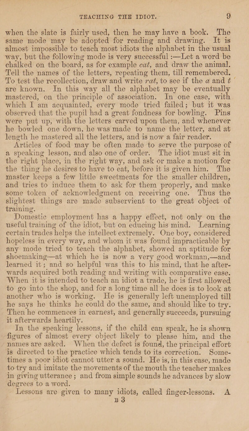 when the slate is fairly used, then he may have a hook. The same mode may be adopted for reading and drawing. It is almost impossible to teach most idiots the alphabet in the usual way, but the following mode is very successful:—Let a word be chalked on the board, as for example cat, and draw the animal. Tell the names of the letters, repeating them, till remembered. To test the recollection, draw and write rat, to see if the a and t are known. In this way all the alphabet may be eventually mastered, on the principle of association. In one case, with which I am acquainted, every mode tried failed; but it was observed that the pupil had a great fondness for bowling. Pins were put up, with the letters carved upon them, and whenever he bowled one down, he was made to name the letter, and at length he mastered all the letters, and is now a fair reader. Articles of food may be often made to serve the purpose of a speaking lesson, and also one of order. The idiot must sit in the right place, in the right way, and ask or make a motion for the thing he desires to have to eat, before it is given him. The master keeps a few little sweetmeats for the smaller children, and tries to induce them to ask for them properly, and make some token of acknowledgment on receiving one. Thus the slightest things are made subservient to the great object of training. Domestic employment has a happy effect, not only on the useful training of the idiot, but on educing his mind. Learning certain trades helps the intellect extremely. One boy, considered, hopeless in every way, and whom it was found impracticable by any mode tried to teach the alphabet, showed an aptitude for shoemaking—at which he is now a very good workman,—and learned it; and so helpful was this to his mind, that he after¬ wards acquired both reading and writing with comparative ease. When it is intended to teach an idiot a trade, he is first allowed to go into the shop, and for a long time all he does is to look at another who is working. He is generally left unemployed till he says he thinks he could do the same, and should like to try. Then he commences in earnest, and generally succeeds, pursuing it afterwards heartily. In the speaking lessons, if the child can speak, he is shown figures of almost every object likely to please him, and the names are asked. When the defect is found, the principal effort is directed to the practice which tends to its correction. Some¬ times a poor idiot cannot utter a sound. He is, in this case, made to try and imitate the movements of the mouth the teacher makes in giving utterance ; and from simple sounds he advances by slow degrees to a word. Lessons are given to many idiots, called finger-lessons. A b 3