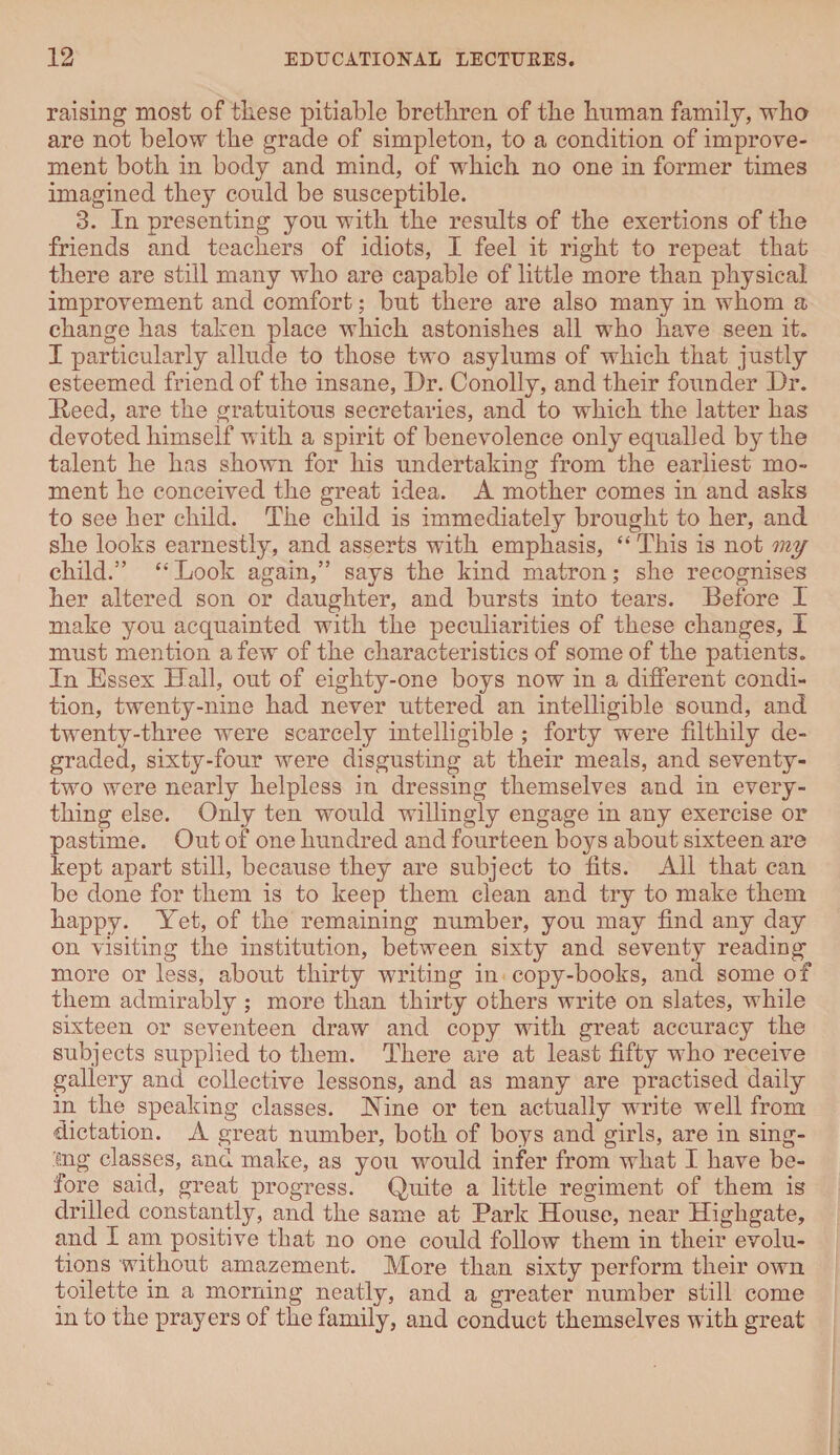 raising most of these pitiable brethren of the human family, who are not below the grade of simpleton, to a condition of improve¬ ment both in body and mind, of which no one in former times imagined they could be susceptible. 3. In presenting you with the results of the exertions of the friends and teachers of idiots, I feel it right to repeat that there are still many who are capable of little more than physical improvement and comfort; but there are also many in whom a change has taken place which astonishes all who have seen it. I particularly allude to those two asylums of which that justly esteemed friend of the insane, Dr. Conolly, and their founder Dr. Deed, are the gratuitous secretaries, and to which the latter has devoted himself with a spirit of benevolence only equalled by the talent he has shown for his undertaking from the earliest mo¬ ment he conceived the great idea. A mother comes in and asks to see her child. The child is immediately brought to her, and she looks earnestly, and asserts with emphasis, “ This is not my child.” “ Look again,” says the kind matron; she recognises her altered son or daughter, and bursts into tears. Before I make you acquainted with the peculiarities of these changes, I must mention a few of the characteristics of some of the patients. In Essex Hall, out of eighty-one boys now in a different condi¬ tion, twenty-nine had never uttered an intelligible sound, and twenty-three were scarcely intelligible ; forty were filthily de¬ graded, sixty-four were disgusting at their meals, and seventy- two were nearly helpless in dressing themselves and in every¬ thing else. Only ten would willingly engage in any exercise or pastime. Out of one hundred and fourteen boys about sixteen are kept apart still, because they are subject to fits. All that can be done for them is to keep them clean and try to make them happy. Yet, of the remaining number, you may find any day on visiting the institution, between sixty and seventy reading more or less, about thirty writing in copy-books, and some of them admirably ; more than thirty others write on slates, while sixteen or seventeen draw and copy with great accuracy the subjects supplied to them. There are at least fifty who receive gallery and collective lessons, and as many are practised daily in the speaking classes. Hine or ten actually write well from dictation. A great number, both of boys and girls, are in sing¬ ing classes, and make, as you would infer from what I have be¬ fore said, great progress. Quite a little regiment of them is drilled constantly, and the same at Park House, near Highgate, and I am positive that no one could follow them in their evolu¬ tions without amazement. More than sixty perform their own toilette in a morning neatly, and a greater number still come in to the prayers of the family, and conduct themselves with great