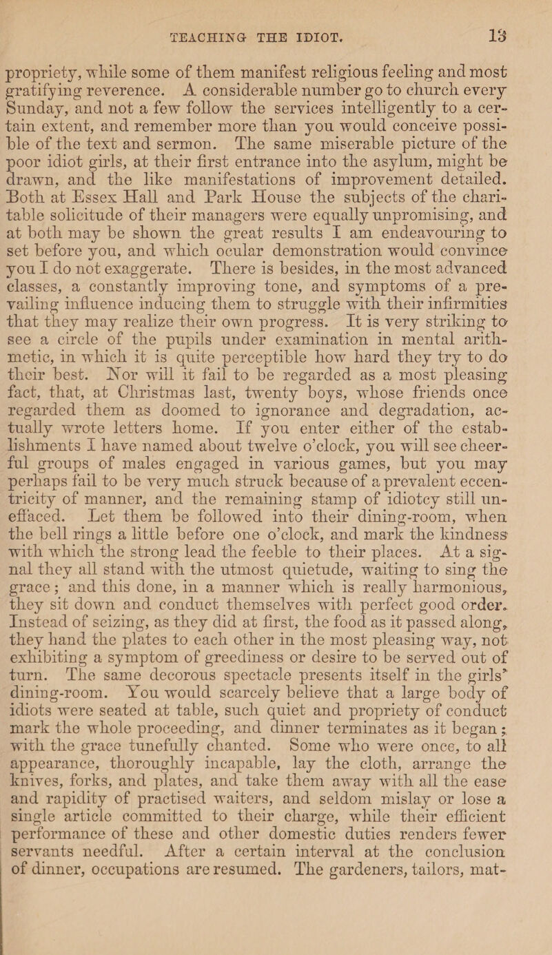 propriety, while some of them manifest religious feeling and most gratifying reverence. A considerable number go to church every Sunday, and not a few follow the services intelligently to a cer¬ tain extent, and remember more than you would conceive possi¬ ble of the text and sermon. The same miserable picture of the poor idiot girls, at their first entrance into the asylum, might be drawn, and the like manifestations of improvement detailed. Both at Essex Hall and Park House the subjects of the chari¬ table solicitude of their managers were equally unpromising, and at both may be shown the great results I am endeavouring to set before you, and which ocular demonstration would convince you I do not exaggerate. There is besides, in the most advanced classes, a constantly improving tone, and symptoms of a pre¬ vailing influence inducing them to struggle with their infirmities that they may realize their own progress. It is very striking to see a circle of the pupils under examination in mental arith¬ metic, in which it is quite perceptible how hard they try to do their best. Hor will it fail to be regarded as a most pleasing fact, that, at Christmas last, twenty boys, whose friends once regarded them as doomed to ignorance and degradation, ac¬ tually wrote letters home. If you enter either of the estab¬ lishments I have named about twelve o’clock, you will see cheer¬ ful groups of males engaged in various games, but you may perhaps fail to be very much struck because of a prevalent eccen¬ tricity of manner, and the remaining stamp of idiotcy still un¬ effaced. Let them be followed into their dining-room, when the bell rings a little before one o’clock, and mark the kindness with which the strong lead the feeble to their places. At a sig¬ nal they all stand with the utmost quietude, waiting to sing the grace; and this done, in a manner which is really harmonious, they sit down and conduct themselves with perfect good order. Instead of seizing, as they did at first, the food as it passed along, they hand the plates to each other in the most pleasing way, not exhibiting a symptom of greediness or desire to be served out of turn. The same decorous spectacle presents itself in the girls’” dining-room. You would scarcely believe that a large body of idiots were seated at table, such quiet and propriety of conduct mark the whole proceeding, and dinner terminates as it began* with the grace tunefully chanted. Some who were once, to all appearance, thoroughly incapable, lay the cloth, arrange the knives, forks, and plates, and take them away with all the ease and rapidity of practised waiters, and seldom mislay or lose a single article committed to their charge, while their efficient performance of these and other domestic duties renders fewer servants needful. After a certain interval at the conclusion of dinner, occupations are resumed. The gardeners, tailors, mat-