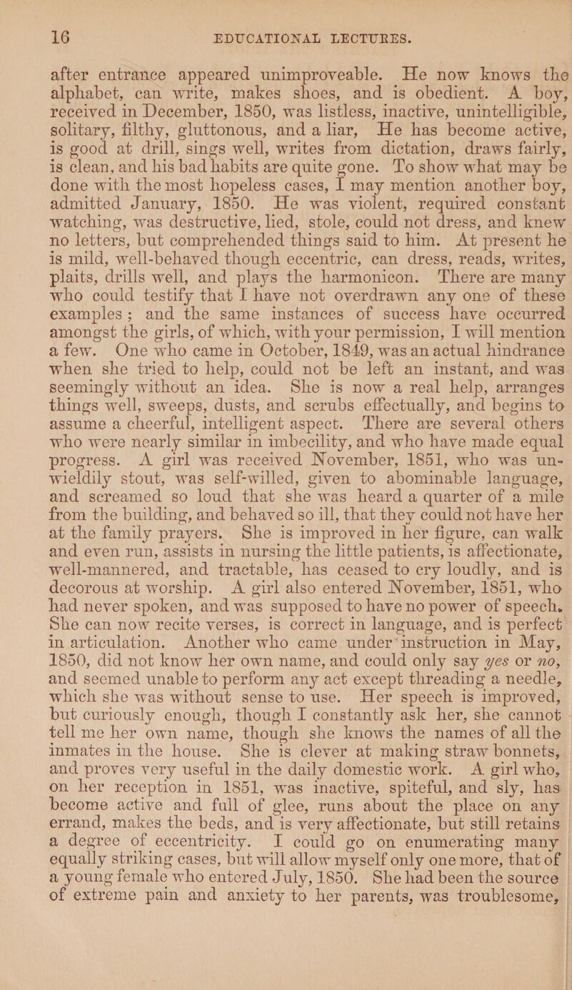 after entrance appeared unimproveable. He now knows the alphabet, can write, makes shoes, and is obedient. A boy, received in December, 1850, was listless, inactive, unintelligible, solitary, filthy, gluttonous, and a liar, He has become active, is good at drill, sings well, writes from dictation, draws fairly, is clean, and his bad habits are quite gone. To show what may be done with the most hopeless cases, I may mention another boy, admitted January, 1850. He was violent, required constant watching, was destructive, lied, stole, could not dress, and knew no letters, but comprehended things said to him. At present he is mild, well-behaved though eccentric, can dress, reads, writes, plaits, drills well, and plays the harmonicon. There are many who could testify that I have not overdrawn any one of these examples ; and the same instances of success have occurred amongst the girls, of which, with your permission, I will mention a few. One who came in October, 1849, was an actual hindrance when she tried to help, could not be left an instant, and was seemingly without an idea. She is now a real help, arranges things well, sweeps, dusts, and scrubs effectually, and begins to assume a cheerful, intelligent aspect. There are several others who were nearly similar in imbecility, and who have made equal progress. A girl was received November, 1851, who was un- wieldily stout, was self-willed, given to abominable language, and screamed so loud that she was heard a quarter of a mile from the building, and behaved so ill, that they could not have her at the family prayers. She is improved in her figure, can walk and even run, assists in nursing the little patients, is affectionate, well-mannered, and tractable, has ceased to cry loudly, and is decorous at worship. A girl also entered November, 1851, who had never spoken, and was supposed to have no power of speech* She can now recite verses, is correct in language, and is perfect in articulation. Another who came under instruction in May, 1850, did not know her own name, and could only say yes or no, and seemed unable to perform an}^ act except threading a needle, which she was without sense to use. Her speech is improved, but curiously enough, though I constantly ask her, she cannot tell me her own name, though she knows the names of all the inmates in the house. She is clever at making straw bonnets, and proves very useful in the daily domestic work. A girl who, on her reception in 1851, was inactive, spiteful, and sly, has become active and full of glee, runs about the place on any errand, makes the beds, and is very affectionate, but still retains a degree of eccentricity. I could go on enumerating many equally striking cases, but will allow myself only one more, that of a young female who entered July, 1850. She had been the source of extreme pain and anxiety to her parents, was troublesome.