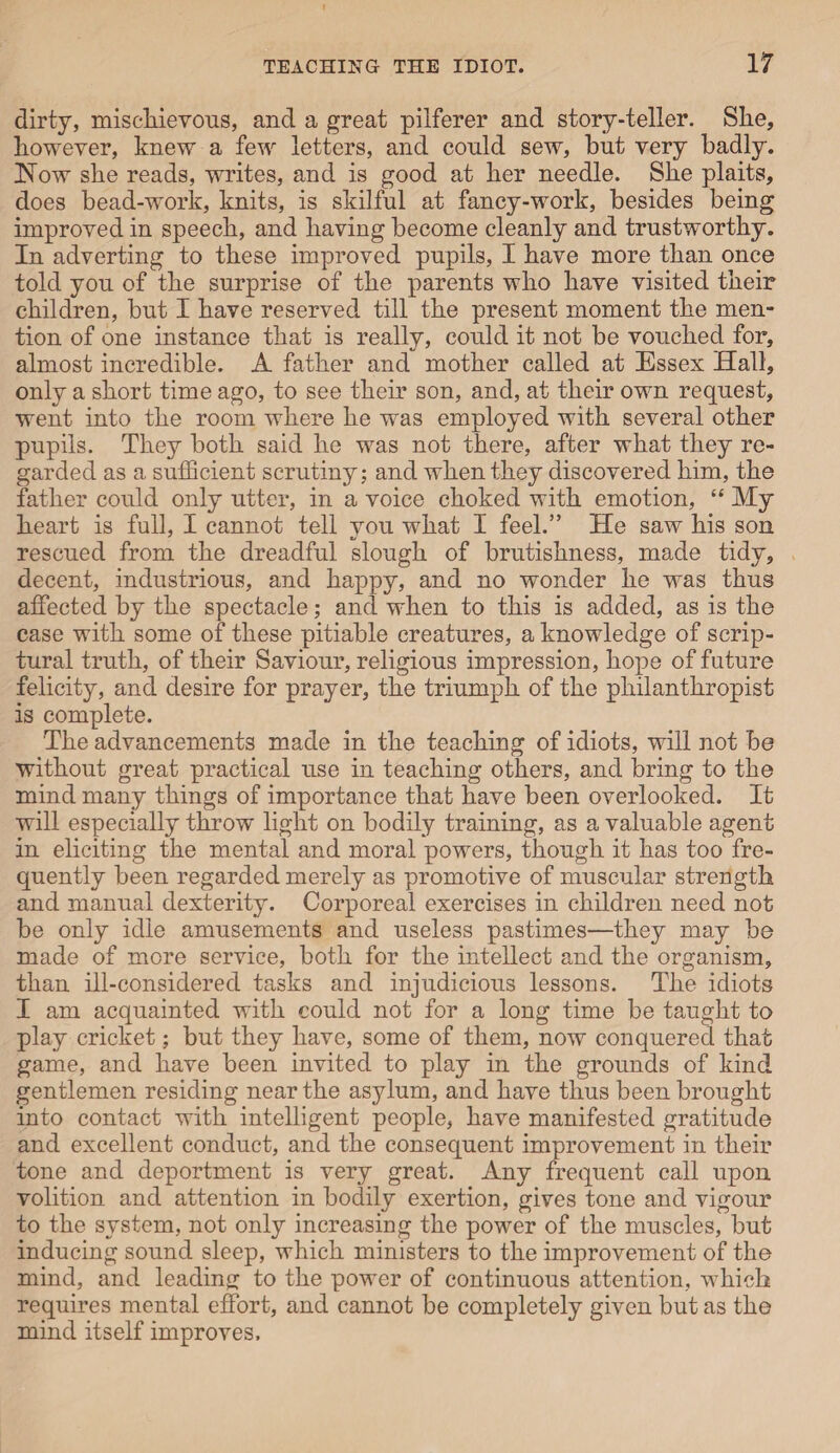 dirty, mischievous, and a great pilferer and story-teller. She, however, knew a few letters, and could sew, hut very badly. Now she reads, writes, and is good at her needle. She plaits, does bead-work, knits, is skilful at fancy-work, besides being improved in speech, and having become cleanly and trustworthy. In adverting to these improved pupils, I have more than once told you of the surprise of the parents who have visited their children, but I have reserved till the present moment the men¬ tion of one instance that is really, could it not be vouched for, almost incredible. A father and mother called at Essex Hall, only a short time ago, to see their son, and, at their own request, went into the room where he was employed with several other pupils. They both said he was not there, after what they re¬ garded as a sufficient scrutiny; and when they discovered him, the father could only utter, in a voice choked with emotion, “ My heart is full, I cannot tell you what I feel.” He saw his son rescued from the dreadful slough of brutishness, made tidy, decent, industrious, and happy, and no wonder he was thus affected by the spectacle; and when to this is added, as is the case with some of these pitiable creatures, a knowledge of scrip¬ tural truth, of their Saviour, religious impression, hope of future felicity, and desire for prayer, the triumph of the philanthropist is complete. The advancements made in the teaching of idiots, will not be without great practical use in teaching others, and bring to the mind many things of importance that have been overlooked. It will especially throw light on bodily training, as a valuable agent in eliciting the mental and moral powers, though it has too fre¬ quently been regarded merely as promotive of muscular strength and manual dexterity. Corporeal exercises in children need not be only idle amusements and useless pastimes—they may be made of more service, both for the intellect and the organism, than ill-considered tasks and injudicious lessons. The idiots I am acquainted with could not for a long time be taught to play cricket; but they have, some of them, now conquered that game, and have been invited to play in the grounds of kind gentlemen residing near the asylum, and have thus been brought into contact with intelligent people, have manifested gratitude and excellent conduct, and the consequent improvement in their tone and deportment is very great. Any frequent call upon volition and attention in bodily exertion, gives tone and vigour to the system, not only increasing the power of the muscles, but inducing sound sleep, which ministers to the improvement of the mind, and leading to the power of continuous attention, which requires mental effort, and cannot be completely given but as the mind itself improves.