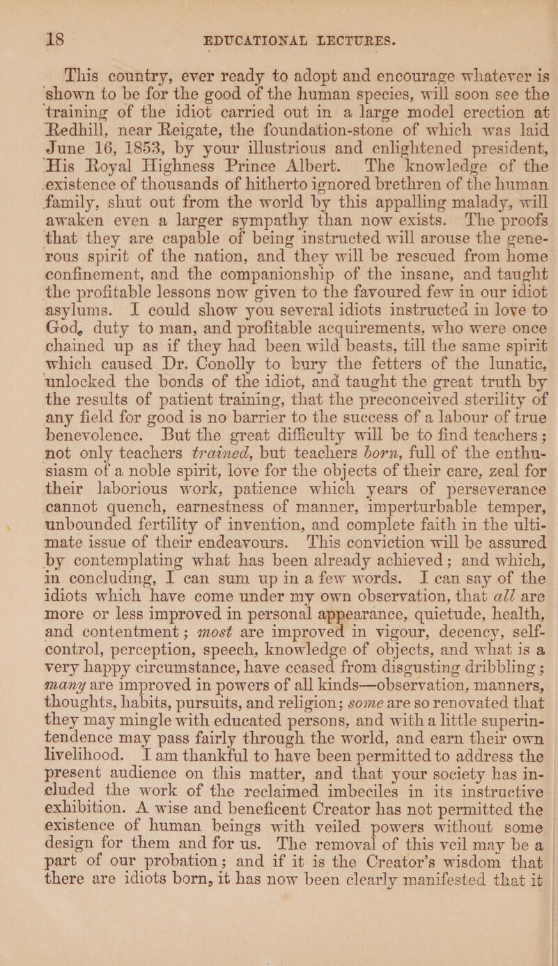 This country, ever ready to adopt and encourage whatever is shown to be for the good of the human species, will soon see the training of the idiot carried out in a large model erection at Hedhill, near Beigate, the foundation-stone of which was laid June 16, 1853, by your illustrious and enlightened president, His Hoyal Highness Prince Albert. The knowledge of the existence of thousands of hitherto ignored brethren of the human family, shut out from the world by this appalling malady, will awaken even a larger sympathy than now exists. The proofs that they are capable of being instructed will arouse the gene¬ rous spirit of the nation, and they will be rescued from home confinement, and the companionship of the insane, and taught the profitable lessons now given to the favoured few in our idiot asylums. I could show you several idiots instructed in love to God* duty to man, and profitable acquirements, who were once chained up as if they had been wild beasts, till the same spirit which caused Dr, Conolly to bury the fetters of the lunatic, unlocked the bonds of the idiot, and taught the great truth by the results of patient training, that the preconceived sterility of any field for good is no barrier to the success of a labour of true benevolence. But the great difficulty will be to find teachers ; not only teachers trained, but teachers born, full of the enthu¬ siasm of a noble spirit, love for the objects of their care, zeal for their laborious work, patience which years of perseverance cannot quench, earnestness of manner, imperturbable temper, unbounded fertility of invention, and complete faith in the ulti¬ mate issue of their endeavours. This conviction will be assured by contemplating what has been already achieved; and which, in concluding, I can sum up in a few words. I can say of the idiots which have come under my own observation, that all are more or less improved in personal appearance, quietude, health, and contentment; most are improved in vigour, decency, self- control, perception, speech, knowledge of objects, and what is a very happy circumstance, have ceased from disgusting dribbling; many are improved in powers of all kinds—observation, manners, thoughts, habits, pursuits, and religion; some are so renovated that they may mingle with educated persons, and with a little superin¬ tendence may pass fairly through the world, and earn their own livelihood. I am thankful to have been permitted to address the present audience on this matter, and that your society has in¬ cluded the work of the reclaimed imbeciles in its instructive exhibition. A wise and beneficent Creator has not permitted the existence of human beings with veiled powers without some design for them and for us. The removal of this veil may be a part of our probation; and if it is the Creator’s wisdom that there are idiots born, it has now been clearly manifested that it