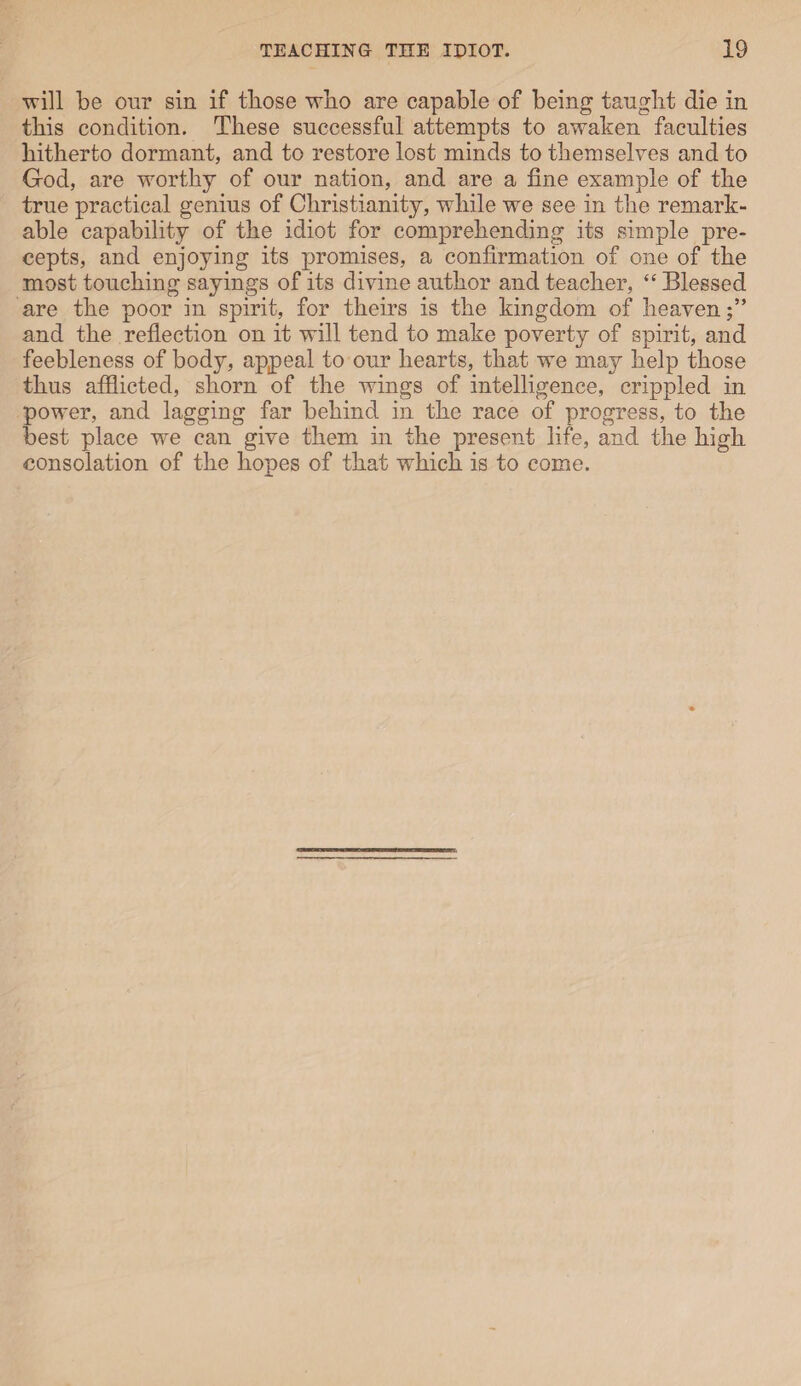 will be our sin if those who are capable of being tanght die in this condition. These successful attempts to awaken faculties hitherto dormant, and to restore lost minds to themselves and to God, are worthy of our nation, and are a fine example of the true practical genius of Christianity, while we see in the remark¬ able capability of the idiot for comprehending its simple pre¬ cepts, and enjoying its promises, a confirmation of one of the most touching sayings of its divine author and teacher, “ Blessed are the poor in spirit, for theirs is the kingdom of heaven and the reflection on it will tend to make poverty of spirit, and feebleness of body, appeal to our hearts, that we may help those thus afflicted, shorn of the wings of intelligence, crippled in power, and lagging far behind in the race of progress, to the best place we can give them in the present life, and the high consolation of the hopes of that which is to come.