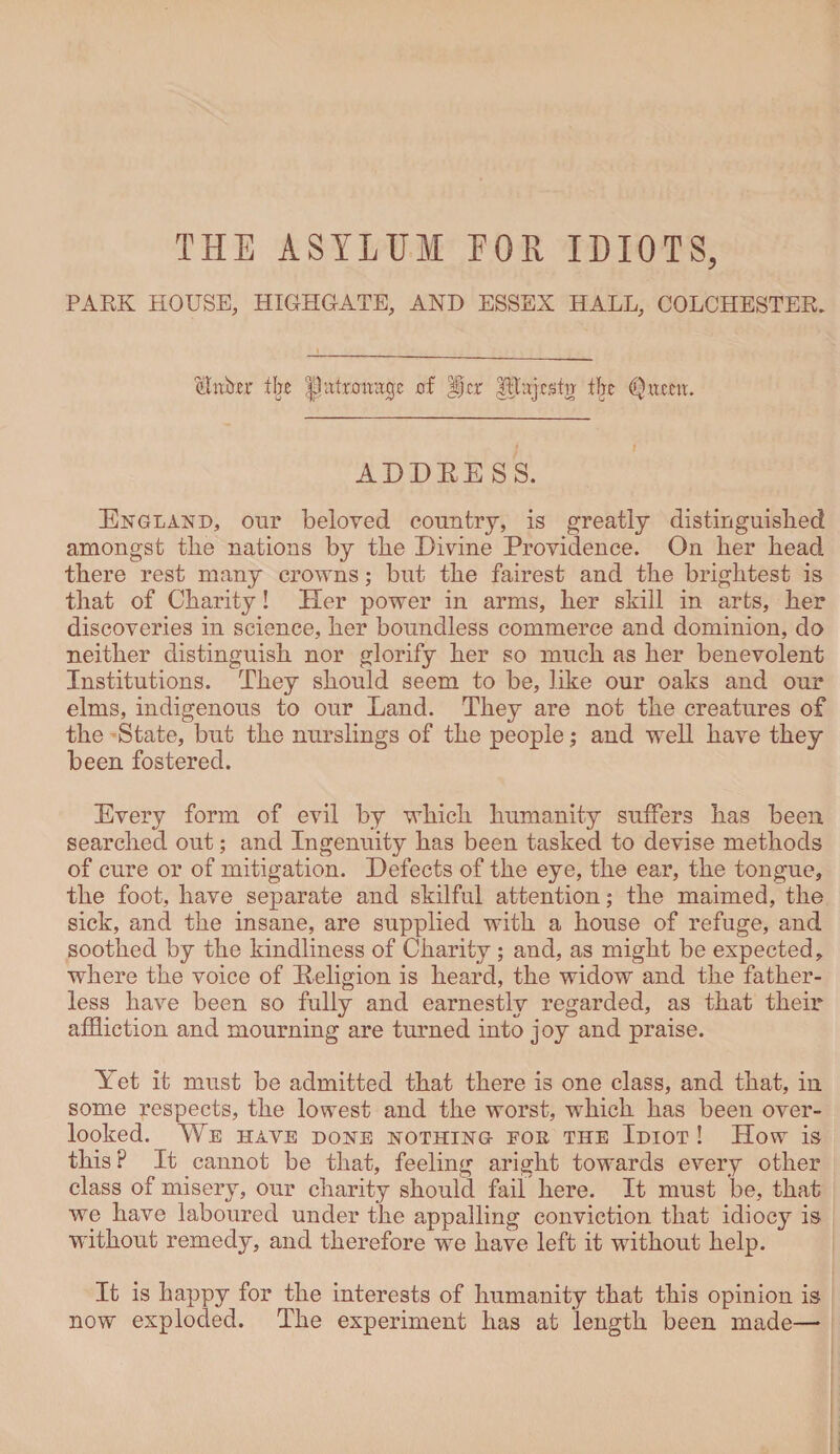 THE ASYLUM FOR IDIOTS, PARK HOUSE, HIGHGATE, AND ESSEX HALL, COLCHESTER. linker ilje patronage of ijcr |itaj cstir ffje (Quern. ADDEESS. England, our beloved country, is greatly distinguished amongst the nations by the Divine Providence. On her head there rest many crowns; but the fairest and the brightest is that of Charity! Her power in arms, her skill in arts, her discoveries in science, her boundless commerce and dominion, do neither distinguish nor glorify her so much as her benevolent Institutions. They should seem to be, like our oaks and our elms, indigenous to our Land. They are not the creatures of the State, but the nurslings of the people; and well have they been fostered. Every form of evil by which humanity suffers has been searched out; and Ingenuity has been tasked to devise methods of cure or of mitigation. Defects of the eye, the ear, the tongue, the foot, have separate and skilful attention; the maimed, the sick, and the insane, are supplied with a house of refuge, and soothed by the kindliness of Charity ; and, as might be expected, where the voice of Religion is heard, the widow and the father¬ less have been so fully and earnestly regarded, as that their affliction and mourning are turned into joy and praise. Yet it must be admitted that there is one class, and that, in some respects, the lowest and the worst, which has been over¬ looked. We have done nothing eok tile Idiot ! How is this P It cannot be that, feeling aright towards every other class of misery, our charity should fail here. It must be, that we have laboured under the appalling conviction that idiocy is without remedy, and therefore we have left it without help. It is happy for the interests of humanity that this opinion is now exploded. The experiment has at length been made—