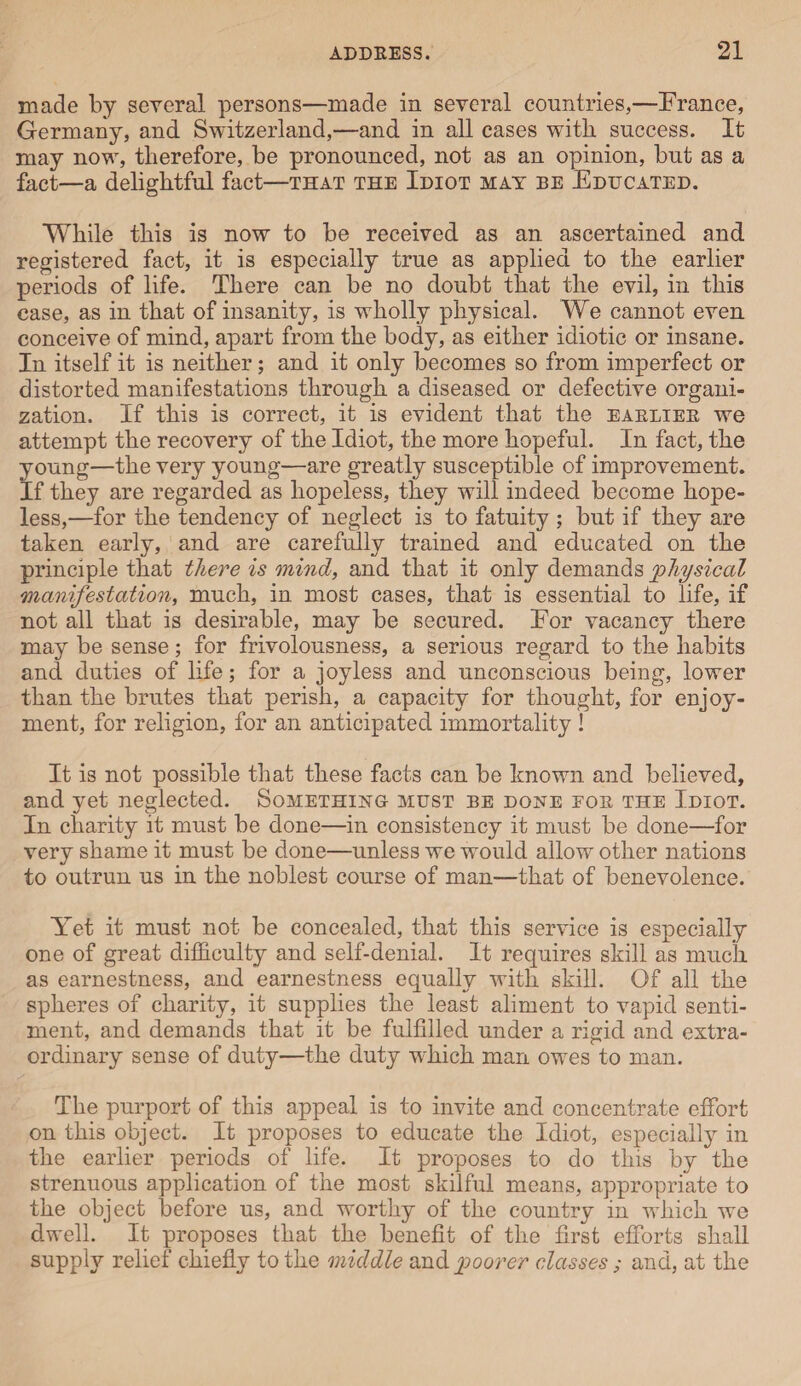 made by several persons—made in several countries,—France, Germany, and Switzerland,—and in all cases with success. It may now, therefore, be pronounced, not as an opinion, but as a fact—a delightful fact—that the Idiot may be Educated. While this is now to be received as an ascertained and registered fact, it is especially true as applied to the earlier periods of life. There can be no doubt that the evil, in this case, as in that of insanity, is wholly physical. We cannot even conceive of mind, apart from the body, as either idiotic or insane. In itself it is neither ; and it only becomes so from imperfect or distorted manifestations through a diseased or defective organi¬ zation. If this is correct, it is evident that the earlier we attempt the recovery of the Idiot, the more hopeful. In fact, the young—the very young—are greatly susceptible of improvement. If they are regarded as hopeless, they will indeed become hope¬ less,—for the tendency of neglect is to fatuity ; but if they are taken early, and are carefully trained and educated on the principle that there is mind, and that it only demands physical manifestation, much, in most cases, that is essential to life, if not all that is desirable, may be secured. For vacancy there may be sense; for frivolousness, a serious regard to the habits and duties of life; for a joyless and unconscious being, lower than the brutes that perish, a capacity for thought, for enjoy¬ ment, for religion, for an anticipated immortality ! It is not possible that these facts can be known and believed, and yet neglected. Something must be done for the Idiot. In charity it must be done—in consistency it must be done—for very shame it must be done—unless we would allow other nations to outrun us in the noblest course of man—that of benevolence. Yet it must not be concealed, that this service is especially one of great difficulty and self-denial. It requires skill as much as earnestness, and earnestness equally with skill. Of all the spheres of charity, it supplies the least aliment to vapid senti¬ ment, and demands that it be fulfilled under a rigid and extra¬ ordinary sense of duty—the duty which man owes to man. The purport of this appeal is to invite and concentrate effort on this object. It proposes to educate the Idiot, especially in the earlier periods of life. It proposes to do this by the strenuous application of the most skilful means, appropriate to the object before us, and worthy of the country in which we dwell. It proposes that the benefit of the first efforts shall supply relief chiefly to the middle and poorer classes ; and, at the