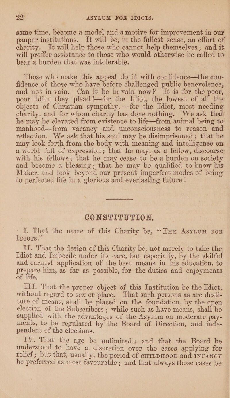 same time, become a model and a motive for improvement in onr pauper institutions. It will be, in the fullest sense, an effort of charity. It will help those who cannot help themselves ; and it will proffer assistance to those who would otherwise be called to bear a burden that was intolerable. Those who make this appeal do it with confidence—the con¬ fidence of those who have before challenged public benevolence, and not in vain. Can it be in vain now P It is for the poor, poor Idiot they plead!—for the Idiot, the lowest of all the objects of Christian sympathy,—for the Idiot, most needing charity, and for whom charity has done nothing. We ask that he may be elevated from existence to life—from animal being to manhood—from vacancy and unconsciousness to reason and reflection. We ask that his soul may be disimprisoned ; that he may look forth from the body with meaning and intelligence on a world full of expression; that he may, as a fellow, discourse with his fellows; that he may cease to be a burden on society and become a blessing; that he may be qualified to know his Maker, and look beyond our present imperfect modes of being to perfected life in a glorious and everlasting future ! \ CONSTITUTION. I. That the name of this Charity be, “The Asylum fob Idiots.” II. That the design of this Charity be, not merely to take the Idiot and Imbecile under its care, but especially, by the skilful and earnest application of the best means in his education, to prepare him, as far as possible, for the duties and enjoyments of life. III. That the proper object of this Institution be the Idiot, without regard to sex or place. That such persons as are desti¬ tute of means, shall be placed on the foundation, by the open election of the Subscribers ; while such as have means, shall be supplied with the advantages of the Asylum on moderate pay¬ ments, to be regulated by the Board of Direction, and inde¬ pendent of the elections. IV. That the age be unlimited ; and that the Board be understood to have a discretion over the cases applying for relief; but that, usually, the period of childhood and infancy be preferred as most favourable; and that always those cases be