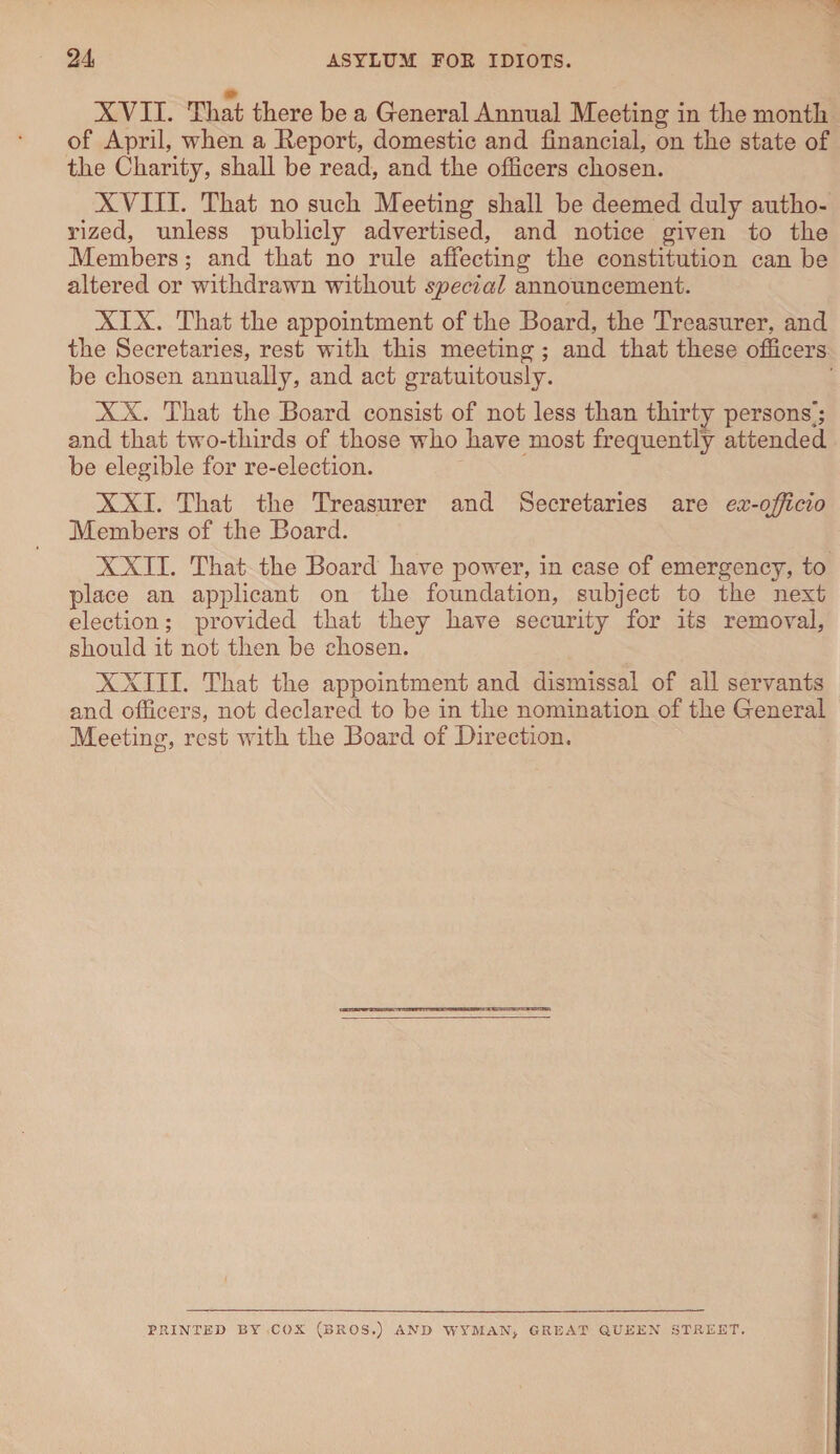 XVII. That there be a General Annual Meeting in the month of April, when a Report, domestic and financial, on the state of the Charity, shall be read, and the officers chosen. XVIII. That no such Meeting shall be deemed duly autho¬ rized, unless publicly advertised, and notice given to the Members; and that no rule affecting the constitution can be altered or withdrawn without special announcement. XIX. That the appointment of the Board, the Treasurer, and the Secretaries, rest with this meeting; and that these officers be chosen annually, and act gratuitously. XX. That the Board consist of not less than thirty persons’; and that two-thirds of those who have most frequently attended be elegible for re-election. XXI. That the Treasurer and Secretaries are ex-officio Members of the Board. XXII. That the Board have power, in case of emergency, to place an applicant on the foundation, subject to the next election; provided that they have security for its removal, should it not then be chosen. XXIII. That the appointment and dismissal of all servants and officers, not declared to be in the nomination of the General Meeting, rest with the Board of Direction. PRINTED BY COX (BROS.) AND WYMAN, GREAT QUEEN STREET.