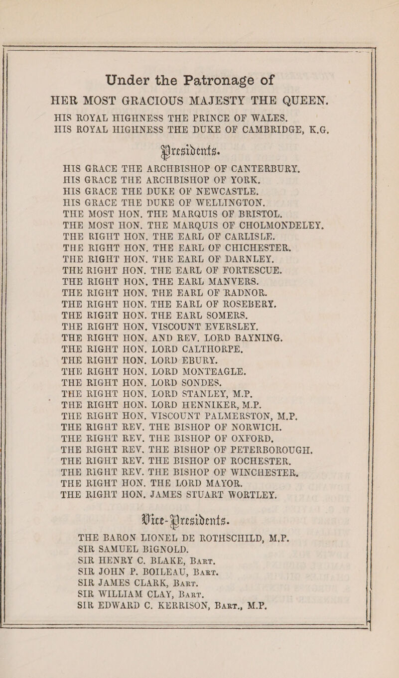 Under the Patronage of HER MOST GRACIOUS MAJESTY THE QUEEN. HIS ROYAL HIGHNESS THE PRINCE OE WALES. HIS ROYAL HIGHNESS THE DUKE OF CAMBRIDGE, K.G. Jpttgibents. HIS GRACE THE ARCHBISHOP OF CANTERBURY. HIS GRACE THE ARCHBISHOP OF YORK. HIS GRACE THE DUKE OF NEWCASTLE. HIS GRACE THE DUKE OF WELLINGTON. THE MOST HON. THE MARQUIS OF BRISTOL. THE MOST HON. THE MARQUIS OF CHOLMONDELEY. THE RIGHT HON. THE EARL OF CARLISLE. THE RIGHT HON. THE EARL OF CHICHESTER. THE RIGHT HON. THE EARL OF DARNLEY. THE RIGHT HON. THE EARL OF FORTESCUE. THE RIGHT HON. THE EARL MANYERS. THE RIGHT HON. THE EARL OF RADNOR. THE RIGHT HON. THE EARL OF ROSEBERY. THE RIGHT HON. THE EARL SOMERS. THE RIGHT HON. VISCOUNT EYERSLEY. THE RIGHT IION. AND REV. LORD BAYNING. THE RIGHT HON. LORD CALTHORPE. THE RIGHT HON. LORD EBURY. THE RIGHT HON. LORD MONTEAGLE. THE RIGHT HON. LORD SONDES. THE RIGHT HON. LORD STANLEY, M.P. THE RIGHT HON. LORD HENNIKER, M.P. THE RIGHT HON. VISCOUNT PALMERSTON, M.P. THE RIGHT REV. THE BISHOP OF NORWICH. THE RIGHT REV. THE BISHOP OF OXFORD. THE RIGHT REV. THE BISHOP OF PETERBOROUGH. THE RIGHT REV. THE BISHOP OF ROCHESTER. THE RIGHT REV. THE BISHOP OF WINCHESTER. THE RIGHT HON. THE LORD MAYOR. THE RIGHT HON. JAMES STUART WORTLEY. THE BARON LIONEL DE ROTHSCHILD, M.P. SIR SAMUEL BIGNOLD. SIR HENRY C. BLAKE, Baht. SIR JOHN P. BOILEAU, Baht. SIR JAMES CLARK, Bart. SIR WILLIAM CLAY, Bart. SIR EDWARD C. KERRISON, Bart., M.P.
