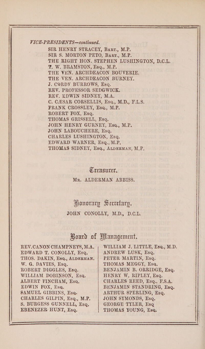 VICE-PRESIDENTS-continued. SIR HENRY STRACEY, Bart., M.P. SIR S. MORTON PETO, Bart., M.P. THE RIGHT HON. STEPHEN LUSHINGTON, D.C.L. T. W. BRAMSTON, Esq., M.P. THE YEN. ARCHDEACON BOUVERIE. THE YEN. ARCHDEACON BURNEY. J. CORDY BURROWS, Esq. REY. PROEESSOR SEDGWICK. RE V. EDWIN SIDNEY, M.A. C. CiESAR CORSELLIS, Esq., M.D., E.L.S. FRANK CROSSLEY, Esq., M.P. ROBERT FOX, Esq. THOMAS GRISSELL, Esq. JOHN HENRY GURNEY, Esq., M.P. JOHN LABOUCHERE, Esq. CHARLES LUSHINGTON, Esq. EDWARD WARNER, Esq., M.P. THOMAS SIDNEY, Esq., Alderman, M.P. Mr. ALDERMAN ABBISS. Hamrrarg S$mtfarg» JOHN CONOLLY, M.D., D.C.L. §oarb d Utaaagmcat, REV. CANON CHAMPNEYS, M.A. EDWARD T. CONOLLY, Esq. THOS. DAKIN, Esq., Alderman. W. G. DAVIES, Esq. ROBERT DIGGLES, Esq. WILLIAM DOBINSON, Esq. ALBERT FINCHAM, Esq. EDWIN FOX, Esq. SAMUEL GIBBINS, Esq. CHARLES GILPIN, Esq., M.P. S. BURGESS GUNNELL, Esq. EBENEZER HUNT, Esq. WILLIAM J. LITTLE, Esq., M.D. ANDREW LUSK, Esq. PETER MARTIN, Esq. THOMAS MEGGY, Esq. BENJAMIN B. ORRIDGE, Esq. HENRY W. RIPLEY, Esq. CHARLES REED, Esq., F.S.A. BENJAMIN STANDRING, Esq. ARTHUR SPERLING, Esq. JOHN SYMONDS, Esq. GEORGE TYLER, Esq THOMAS YOUNG, Esq.