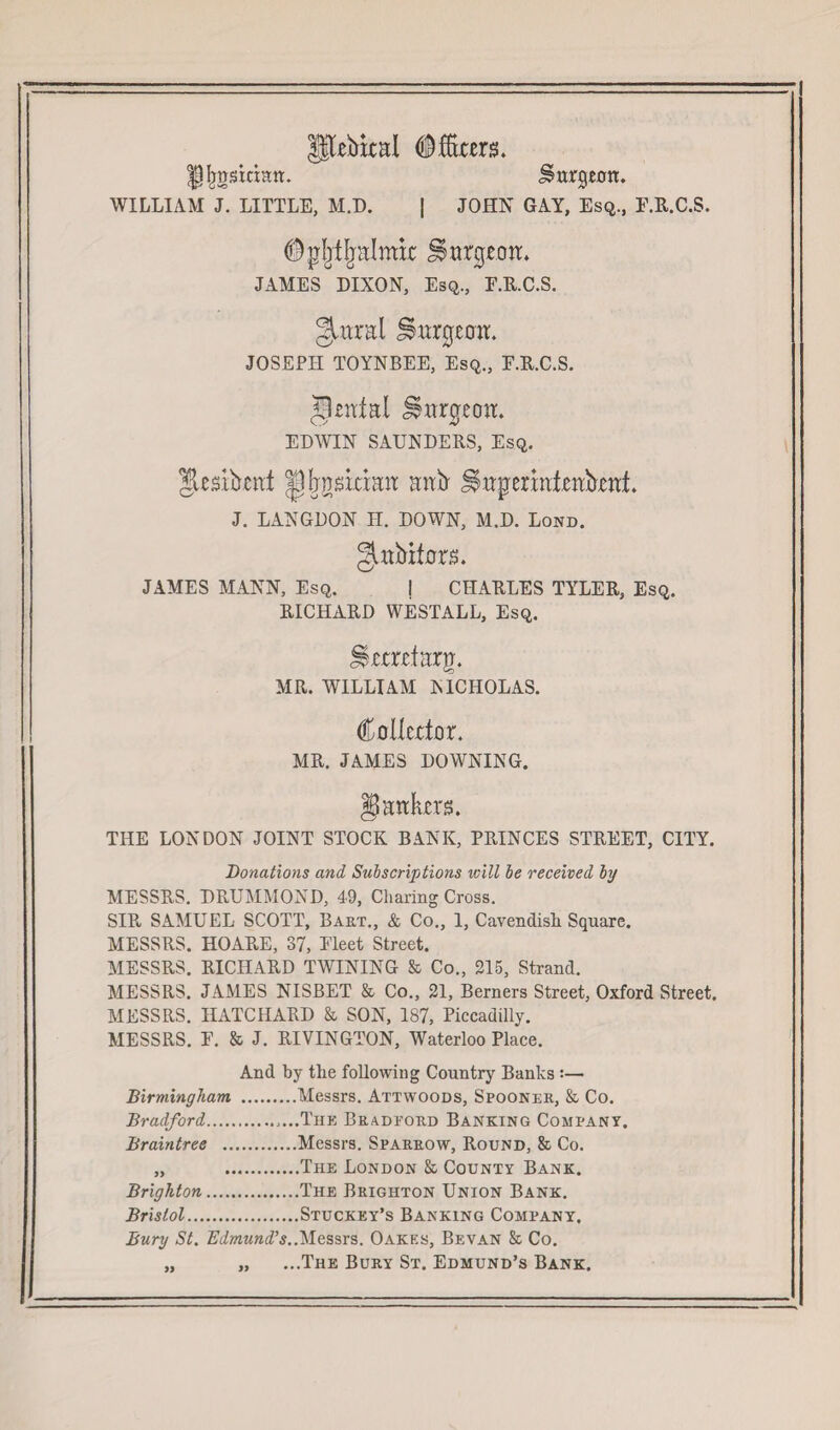 UPDebical (^fibers. ^Ijgskian. burgeon. WILLIAM J. LITTLE, M.D. | JOHN GAY, Esq., F.R.C.S. ©pljtljalmic burgeon. JAMES DIXON, Esq., F.R.C.S. gairal Jjmrgemr. JOSEPH TOYNBEE, Esq., F.R.C.S. Rental burgeon. EDWIN SAUNDERS, Esq. Jicsibcnt |]rjndriait ank Jlrtpermteitornt. J. LANGDON H. DOWN, M.D. Lond. gutoitors. JAMES MANN, Esq. j CHARLES TYLER, Esq. RICHARD WESTALL, Esq. Urtrrfarg. AIR. WILLIAM NICHOLAS. Collector. MR. JAMES DOWNING. § ankers. THE LONDON JOINT STOCK BANK, PRINCES STREET, CITY. Donations and Subscriptions will be received by MESSRS. DRUMMOND, 49, Charing Cross. SIR SAMUEL SCOTT, Bart., & Co., 1, Cavendish Square. MESSRS. HOARE, 37, Fleet Street. MESSRS. RICHARD TWINING & Co., 215, Strand. MESSRS. JAMES NISBET & Co., 21, Berners Street, Oxford Street. MESSRS. HATCHARD & SON, 187, Piccadilly. MESSRS. F. & J. RIVINGTON, Waterloo Place. And by the following Country Banks :— Birmingham .Messrs. Attwoods, Spooner, & Co. Bradford.....The Bradeord Banking Company. Braintree .Messrs. Sparrow, Round, & Co. „ .The London & County Bank. Brighton.The Brighton Union Bank. Bristol.Stuckey’s Banking Company, Bury St. Edmund’s.Messrs. Oakes, Bevan & Co. „ „ ...The Bury St. Edmund’s Bank.