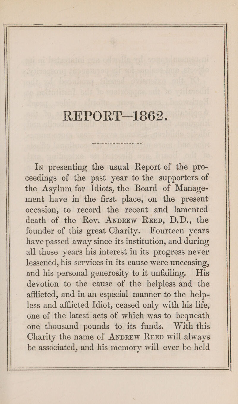 REPORT—1862. In presenting the usual Report of the pro¬ ceedings of the past year to the supporters of the Asylum for Idiots, the Board of Manage¬ ment have in the first, place, on the present occasion, to record the recent and lamented death of the Rev. Andrew Reed, D.D., the founder of this great Charity. Fourteen years have passed away since its institution, and during all those years his interest in its progress never lessened, his services in its cause were unceasing, and his personal generosity to it unfailing. His devotion to the cause of the helpless and the afflicted, and in an especial manner to the help¬ less and afflicted Idiot, ceased only with his life, one of the latest acts of which was to bequeath one thousand pounds to its funds. With this Charity the name of Andrew Reed will always be associated, and his memory will ever be held