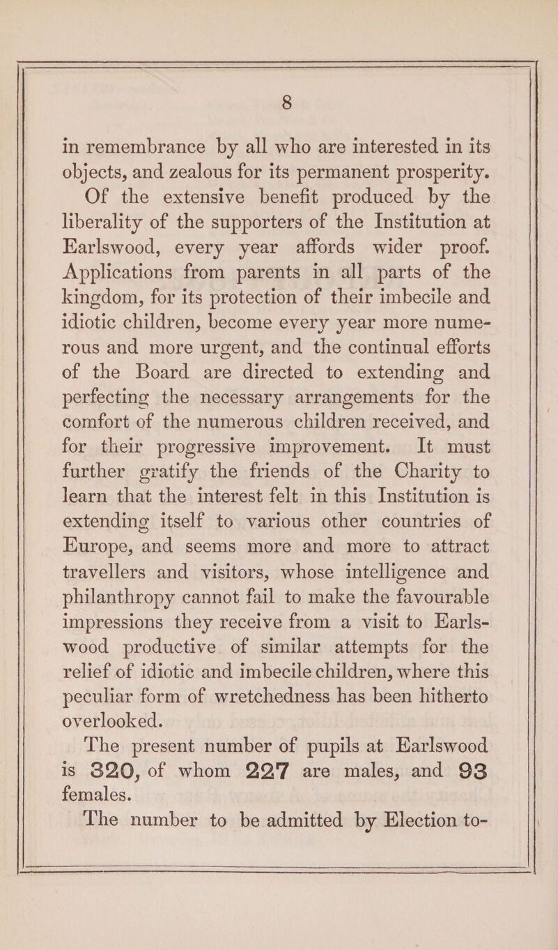 in remembrance by all who are interested in its objects, and zealons for its permanent prosperity. Of the extensive benefit produced by the liberality of the supporters of the Institution at Earlswood, every year affords wider proof. Applications from parents in all parts of the kingdom, for its protection of their imbecile and idiotic children, become every year more nume¬ rous and more urgent, and the continual efforts of the Board are directed to extending and perfecting the necessary arrangements for the comfort of the numerous children received, and for their progressive improvement. It must further gratify the friends of the Charity to learn that the interest felt in this Institution is extending itself to various other countries of Europe, and seems more and more to attract travellers and visitors, whose intelligence and philanthropy cannot fail to make the favourable impressions they receive from a visit to Earls¬ wood productive of similar attempts for the relief of idiotic and imbecile children, where this peculiar form of wretchedness has been hitherto overlooked. The present number of pupils at Earlswood is 320, of whom 227 are males, and 93 females. The number to be admitted by Election to-