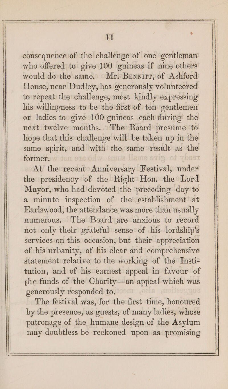 consequence of the challenge of one gentleman who offered to give 100 guineas if nine others would do the same. Mr. Bennitt, of Ashford House, near Dudley, has generously volunteered to repeat the challenge, most kindly expressing his willingness to he the first of ten gentlemen or ladies to give 100 guineas each during the next twelve months. The Board presume to hope that this challenge wTill be taken up in the same spirit, and with the same result as the former. At the recent Anniversary Festival, under the presidency of the Right Hon. the Lord Mayor, who had devoted the preceding day to a minute inspection of the establishment at Earlswood, the attendance was more than usually numerous. The Board are anxious to record not only their grateful sense of his lordship’s services on this occasion, but their appreciation of his urbanity, of his clear and comprehensive statement relative to the working of the Xnsti- tution, and of his earnest appeal in favour of the funds of the Charity—an appeal which wTas generously responded to. The festival was, for the first time, honoured by the presence, as guests, of many ladies, whose patronage of the humane design of the Asylum may doubtless be reckoned upon as promising