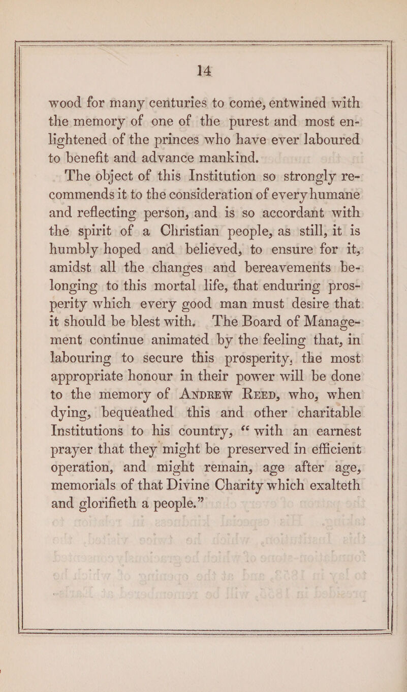 wood for many centuries to come, entwined with the memory of one of the purest and most en¬ lightened of the princes who have ever laboured to benefit and advance mankind. The object of this Institution so strongly re¬ commends it to the consideration of every humane and reflecting person, and is so accordant with the spirit of a Christian people, as still, it is humbly hoped and believed, to ensure for it, amidst all the changes and bereavements be¬ longing to this mortal life, that enduring pros¬ perity which every good man must desire that it should be blest with. The Board of Manage¬ ment continue animated by the feeling that, in labouring to secure this prosperity, the most appropriate honour in their power will be done to the memory of Andrew Reed, who, when dying, bequeathed this and other charitable Institutions to his country, “ with an earnest prayer that they might be preserved in efficient operation, and might remain, age after age, memorials of that Divine Charity which exalteth and glorifieth a people.”
